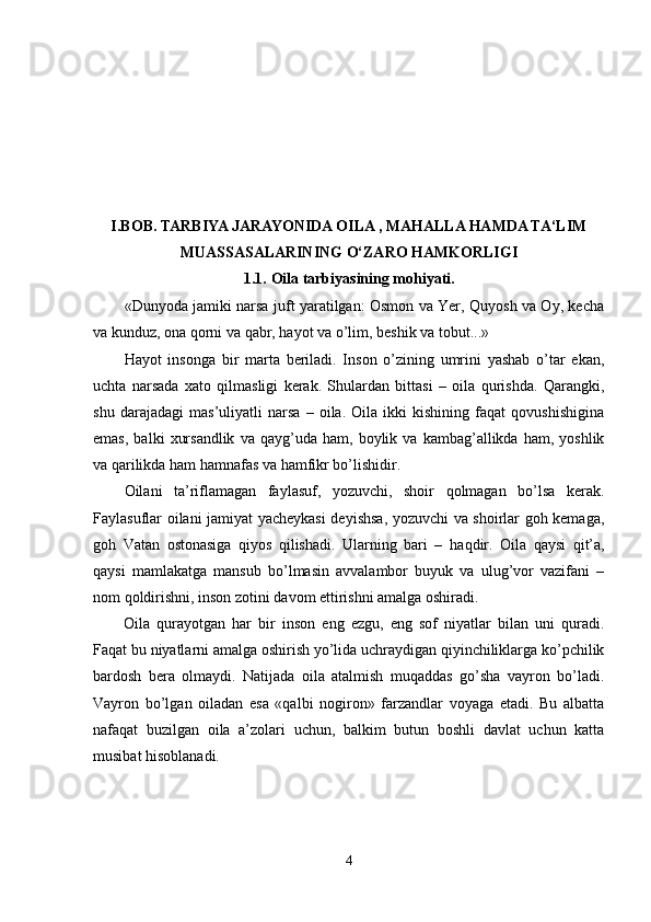 I.BOB.  
TARBIYA JARAYONIDA OILA , MAHALLA HAMDA TA‘LIM
MUASSASALARINING O‘ZARO HAMKORLIGI
1.1.   Oila tarbiyasining mohiyati .
«Dunyoda jamiki narsa juft yaratilgan: Osmon va Yer, Quyosh va Oy, kecha
va kunduz, ona qorni va qabr, hayot va o’lim, beshik va tobut...»
Hayot   insonga   bir   marta   beriladi.   Inson   o’zining   umrini   yashab   o’tar   ekan,
uchta   narsada   xato   qilmasligi   kerak.   Shulardan   bittasi   –   oila   qurishda.   Qarangki,
shu   darajadagi   mas’uliyatli   narsa   –   oila.   Oila   ikki   kishining   faqat   qovushishigina
emas,   balki   xursandlik   va   qayg’uda  ham,   boylik  va   kambag’allikda  ham,   yoshlik
va qarilikda ham hamnafas va hamfikr bo’lishidir.
Oilani   ta’riflamagan   faylasuf,   yozuvchi,   shoir   qolmagan   bo’lsa   kerak.
Faylasuflar oilani jamiyat yacheykasi deyishsa, yozuvchi va shoirlar goh kemaga,
goh   Vatan   ostonasiga   qiyos   qilishadi.   Ularning   bari   –   ha q dir.   Oila   qaysi   qit’a,
qaysi   mamlakatga   mansub   bo’lmasin   avvalambor   buyuk   va   ulug’vor   vazifani   –
nom qoldirishni, inson zotini davom ettirishni amalga oshiradi.
Oila   qurayotgan   har   bir   inson   eng   ezgu,   eng   sof   niyatlar   bilan   uni   quradi.
Faqat bu niyatlarni amalga oshirish yo’lida uchraydigan qiyinchiliklarga ko’pchilik
bardosh   bera   olmaydi.   Natijada   oila   atalmish   muqaddas   go’sha   vayron   bo’ladi.
Vayron   bo’lgan   oiladan   esa   «qalbi   nogiron»   farzandlar   voyaga   etadi.   Bu   albatta
nafaqat   buzilgan   oila   a’zolari   uchun,   balkim   butun   boshli   davlat   uchun   katta
musibat hisoblanadi. 
4 