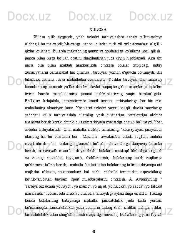 XULOSA
Xulosa   qilib   aytganda,   yosh   avlodni   tarbiyalashda   asosiy   ta‘lim-tarbiya
o‘chog‘i   bu   maktabdir.Maktabga   har   xil   oiladan   turli   xil   xulq-atvordagi   o‘g‘il   -
qizlar kelishadi.   Bularda maktabning qonun va qoidalariga ko‘nikma hosil qilish ,
jamoa   bilan   birga   bo‘lish   odatini   shakllantirish   juda   qiyin   hisoblanadi.   Ana   shu
narsa   oila   bilan   maktab   hamkorlikda   o'tkazsa   bolalar   xulqidagi   salbiy
xususiyatlarni   bamaslahat   hal   qilishsa   ,   tarbiyasi   yomon   o'quvchi   bo'lmaydi.   Biz
bilamizki   hamma   narsa   mahalladan   boshlanadi.   Yoshlar   tarbiyasi   ular   ma'naviy
kamolotining samarali yo‘llaridan biri davlat huquq-targ‘ibot organlari,xalq ta'lim
tizimi   hamda   mahallalarning   jamoat   tashkilotlarining   yaqin   hamkorligidir.
Bo‘lg‘usi   kelajakda,   jamiyatimizda   komil   insonni   tarbiyalashga   har   bir   oila,
mahallaning   ahamiyati   katta.   Yoshlarni   avlodni   yaxshi   xulqli,   davlat   ramzlariga
sadoqatli   qilib   tarbiyalashda   ularning   yosh   jihatlariga,   xarakteriga   alohida
ahamiyat berish kerak, chunki bularsiz tarbiyada maqsadga erishib bo‘lmaydi Yosh
avlodni tarbiyalashda "Oila, mahalla, maktab hamkorligi "konsepsiyasi jarayonida
ularning   har   bir   vazifalari   bor   .   Masalan:   -avvalambor   oilada   sog'lom   muhitni
rivojlantirish   ,   bir   -birlariga   g‘amxo‘r   bo‘lish;   -farzandlarga   dunyoviy   bilimlar
berish, ma'naviyatli inson bo‘lib yetishish;  -bolalarni mustaqil  fikrlashga o'rgatish
va   vatanga   muhabbat   tuyg‘usini   shakllantirish;   -bolalarning   bo'sh   vaqtlarida
qo'shimcha ta‘lim berish; -mahalla faollari bilan bolalarning ta'lim-tarbiyasiga oid
majlislar   o'tkazib,   muammolarni   hal   etish;   -mahalla   tomonidan   o'quvchilarga
ko‘rik-tanlovlar,   bayram,   sport   musobaqalarini   o'tkazish.   A.   Avloniyning:   "
Tarbiya biz uchun yo hayot , yo mamot, yo najot, yo halokat, yo saodat, yo falokat
masalasidir" iborasi oila ,maktab ,mahalla tamoyiliga aylanishiga erishildi. Hozirgi
kunda   bolalarning   tarbiyasiga   mahalla,   jamoatchilik   juda   katta   yordam
ko'rsatmoqda.   Jamoatchilikda   yosh   bolalarni   tadbiq   etish,   sinfdan   tashqari   ishlar,
tashkilotchilik bilan shug‘ullantirish maqsadga muvofiq. Mahallaning yana foydali
41 