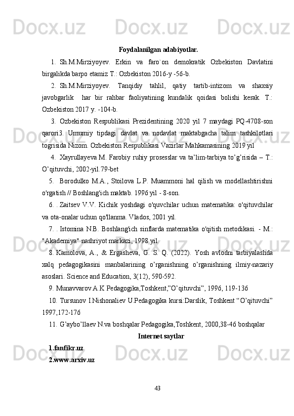   Foydalanilgan adabiyot lar.
1. Sh.M.Mirziyoyev.   Erkin   va   faro`on   demokratik   Ozbekiston   Davlatini
birgalikda barpo etamiz T.: Ozbekiston 2016-y -56-b.
2. Sh.M.Mirziyoyev.   Tanqidiy   tahlil,   qatiy   tartib-intizom   va   shaxsiy
javobgarlik     har   bir   rahbar   faoliyatining   kundalik   qoidasi   bolishi   kerak.   T.:
Ozbekiston 2017 y. -104-b.
3. Ozbekiston   Respublikasi   Prezidentining   2020   yil   7   maydagi   PQ-4708-son
qarori3.   Umumiy   tipdagi   davlat   va   nodavlat   maktabgacha   talim   tashkilotlari
togrisida Nizom. Ozbekiston Respublikasi Vazirlar Mahkamasining 2019 yil
4. Xayrullayeva M. Farobiy ruhiy prosesslar va ta’lim-tarbiya to’g’risida – T.:
O’qituvchi, 2002-yil.79-bet 
5. Borodulko   M.A.,   Stoilova   L.P.   Muammoni   hal   qilish   va   modellashtirishni
o'rgatish // Boshlang'ich maktab.  1996 yil - 8-son.
6. .  Zaitsev   V.V.   Kichik   yoshdagi   o'quvchilar   uchun   matematika:   o'qituvchilar
va ota-onalar uchun qo'llanma. Vlados, 2001 yil.
7. .  Istomina  N.B.  Boshlang'ich   sinflarda  matematika   o'qitish  metodikasi.   -  M.:
"Akademiya" nashriyot markazi, 1998 yil.
8. Kamolova,   A.,   &   Ergasheva,   G.   S.   Q.   (2022).   Yosh   avlodni   tarbiyalashda
xalq   pedagogikasini   manbalarining   o’rganishning   o’rganishning   ilmiy-nazariy
asoslari.  Science and Education, 3(12), 590-592.
9. Munavvarov A.K Pedagogika,Toshkent,”O’qituvchi”, 1996, 119-136 
10. Tursunov I.Nishonaliev U.Pedagogika kursi:Darslik, Toshkent “O’qituvchi”
1997,172-176 
11. G’aybo’llaev N.va boshqalar Pedagogika,Toshkent, 2000,38-46 boshqalar 
Internet saytlar
1.fanfikr.uz
2.www.arxiv.uz
43 