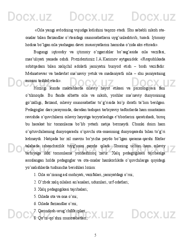  «Oila yangi avlodning vujudga kelishini taqozo etadi. Shu sababli nikoh ota-
onalar bilan farzandlar o’rtasidagi munosabatlarni uyg’unlashtirib, turadi. Ijtimoiy
hodisa bo’lgan oila yashagan davri xususiyatlarini hamisha o’zida aks ettiradi».
Bugungi   iqtisodiy   va   ijtimoiy   o’zgarishlar   bo’sag’asida   oila   vazifasi,
mas’uliyati   yanada   oshdi.   Prezidentimiz   I. A. Karimov   aytganidek:   «Respublikada
sobitqadam   bilan   xalqchil   adolatli   jamiyatni   bunyod   etish   –   bosh   vazifadir.
Mehnatsevar   va   badavlat   ma’naviy   yetuk   va   madaniyatli   oila   –   shu   jamiyatning
asosini tashkil etadi».
Hozirgi   kunda   maktablarda   oilaviy   hayot   etikasi   va   psixologiyasi   fani
o’tilmoqda.   Bu   fanda   albatta   oila   va   nikoh,   yoshlar   ma’naviy   dunyosining
go’zalligi,   farzand,   oilaviy   munosabatlar   to’g’risida   ko’p   ibratli   ta’lim   berilgan.
Pedagoglar dars jarayonida, darsdan tashqari tarbiyaviy tadbirlarda ham muntazam
ravishda o’quvchilarni oilaviy hayotga tayyorlashga e’tiborlarini qaratishadi, biroq
bu   harakat   bir   tomonlama   bo’lib   yetarli   natija   bermaydi.   Chunki   doim   ham
o’qituvchilarning  dunyoqarashi  o’quvchi   ota-onasining  dunyoqarashi  bilan  to’g’ri
kelmaydi.   Natijada   bir   xil   mavzu   bo’yicha   paydo   bo’lgan   qarama-qarshi   fikrlar
talabada   ishonchsizlik   tuyg’usini   paydo   qiladi.   Shuning   uchun   ham   oilaviy
tarbiyaga   ikki   tomonlama   yondashmoq   zarur.   Xalq   pedagogikasi   tajribasiga
asoslangan   holda   pedagoglar   va   ota-onalar   hamkorlikda   o’quvchilarga   quyidagi
yo’nalishlarda tushuncha berishlari lozim:
1. Oila so’zining asl mohiyati, vazifalari, jamiyatdagi o’rni;
2. O’zbek xalq oilalari an’analari, udumlari, urf-odatlari;
3. Xalq pedagogikasi tajribalari;
5. Oilada ota va ona o’rni;
6. Oilada farzandlar o’rni;
7. Qarindosh-urug’chilik iplari;
8.   Qo’ni - qo’shni munosabatlari;
5 