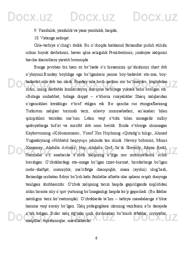 9. Yaxshilik, yaxshilik va yana yaxshilik, haqida;
10. Vatanga sadoqat.
Oila–tarbiya o’chog’i dedik. Bu o’choqda barkamol farzandlar pishib etilishi
uchun   buyuk   davlatimiz,   havas   qilsa   arzigulik   Prezidentimiz,   jonkuyar   xalqimiz
barcha sharoitlarni yaratib bermoqda.
Bunga   javoban   biz   ham   oz   bo’lsada   o’z   hissa mizni   qo’shishimiz   shart   deb
o’ylaym iz .Bunday   boylikga   ega   bo’lganlarni   jamoa   boy - badavlat   ota - ona,   boy -
badavlat oila deb tan oladi. Bunday oila hech qachon xor bo’lmaydi» .   Inqilobdan
oldin, uning dastlabki  kunlaridayoq sharqona tarbiyaga yuksak baho berilgan edi.
«Bolaga   muhabbat,   bolaga   diqqat   –   e’tiborni   rusiyaliklar   Sharq   xalqlaridan
o’rganishlari   kerakligi»   e’tirof   etilgan   edi.   Bir   qancha   rus   etnograflarining
Turkiston   xalqlari   turmush   tarzi,   oilaviy   munosabatlari,   an’analari   bilan
qiziqishlari   tarixdan   ma’lum.   Lekin   vaqt   o’tishi   bilan   nimagadir   milliy
qadriyatlarga   bid’at   va   xurofot   deb   nom   berildi.   Bizda   e’tiborga   olinmagan
Kaykovusning   «Kobusnomasi»,   Yusuf   Xos   Hojibning   «Qutadg’u   bilig»,   Ahmad
Yugnakiyning   «Hibbatul   haqoyiq»i   jahonda   tan   olindi.   Navoiy   bobomiz,   Munis
Xorazmiy,   Abdulla   Avloniy,   Hoji   Abdullo   Orif,   Sa’di   Sheroziy,   Mirzo   Bedil,
Hamzalar   o’z   asarlarida   o’zbek   xalqining   o’ziga   xos   xususiyatlarini   ochib
berishgan.   O’zbeklardagi   ota–onaga   bo’lgan   izzat–hurmat,   birodarlarga   bo’lgan
mehr–shafqat,   insoniylik,   ma’rifatga   chanqoqlik,   onani   (ayolni)   ulug’lash,
farzandga nisbatan fidoyi bo’lish kabi fazilatlar albatta ular qalami orqali dunyoga
tanilgani   shubhasizdir.   O’zbek   xalqining   tarixi   haqida   gapirilganda   inqilobdan
oldin bironta oliy o’quv yurtining bo’lmaganligi haqida ko’p gapiriladi. (Bu faktlar
xatoligini   tarix   ko’rsatmoqda).   O’zbeklarda   ta’lim   –   tarbiya   masalalariga   e’tibor
hamma   vaqt   asosiy   bo’lgan.   Xalq   pedagogikasi   ularning   vazifasini   a’lo   darajada
o’tab   kelgan.   Bular   xalq   og’zaki   ijodi   durdonalari   bo’lmish   ertaklar,   rivoyatlar,
maqollar, topishmoqlar, ona allalaridir.
6 