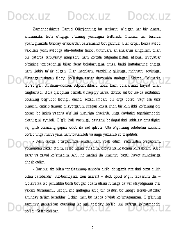 Zamondoshimiz   Hamid   Olimjonning   bu   satrlarini   o’qigan   har   bir   kimsa,
aminmizki,   ko’z   o’ngiga   o’zining   yoshligini   keltiradi.   Chunki,   har   birimiz
yoshligimizda bunday ertaklardan bahramand bo’lganmiz. Ular orqali keksa avlod
vakillari   yosh   avlodga   ota–bobolar   tarixi,   udumlari,   an’analarini   singdirish   bilan
bir   qatorda   tarbiyaviy   maqsadni   ham   ko’zda   tutganlar.Ertak,   afsona,   rivoyatlar
o’zining   jozibadorligi   bilan   faqat   bolalarnigina   emas,   balki   kattalarning   ongiga
ham   ijobiy   ta’sir   qilgan.   Ular   insonlarni   yaxshilik   qilishga,   mehnatni   sevishga,
Vatanga   nisbatan   fidoyi   bo’lishga   asrlar   davomida   undagan.   Shiroq,   To’maris,
Go’ro’g’li,   Rustami–doston,   Alpomishlarni   hozir   ham   bolalarimiz   hayrat   bilan
tinglashadi. Bola qiziqdimi demak, u haqiqiy narsa, chunki sal bo’lsa-da soxtalikni
bolaning   beg’ubor   ko’ngli   darhol   sezadi.«Yoshi   bir   erga   borib,   vaqt   esa   umr
binosini emirib tamom qilayotganini sezgan keksa shoh bir kun ikki ko’zining oqi
qorasi   bo’lmish   yagona   o’g’lini   huzuriga   chaqirib,   unga   davlatini   topshirmoqchi
ekanligini   aytibdi.   O’g’li   hali   yoshligi,   davlatni   boshqarishni   uddalay   omasligini
vaj   qilib   otasining   gapini   odob   ila   rad   qilibdi.   Ota   o’g’lining   odobidan   xursand
bo’lib unga mehri yana ham tovlanibdi va unga yuzlanib so’z qotibdi:
-   Men   taxtga   o’tirganimda   sendan   ham   yosh   edim.   Yaxshidan   o’rgandim ,
yomondan hazar etdim, el ko’nglini ovladim, osoyishtalik uchun kurashdim. Aslo
zarar   va   zavol   ko’rmadim.   Ahli   ne’matlari   ila   umrimni   baxtli   hayot   shukrlariga
chosh etdim.
-   Baribir,   siz   bilan   tenglashmoq-sahroda   turib,   dengizda   suzishni   orzu   qilish
bilan   barobardir.   Siz-boshqasiz,   xon   hazrat!   –   dedi   qobil   o’g’il   tabassum   ila.   –
Qolaversa, ko’pchilikka bosh bo’lgan odam ularni nimaga da’vat etayotganini o’zi
yaxshi   tushunishi,   uzoqni   mo’ljallagan   aniq   bir   dasturi   bo’lmog’i   kerak-ustozlar
shunday ta’lim  beradilar. Lekin ,   men bu haqda o’ylab ko’rmaganman. O’g’lining
samimiy   gaplaridan   otasining   ko’ngli   tog’day   bo’lib   uni   safarga   jo’natmoqchi
bo’ldi. Safar oldidan:
7 