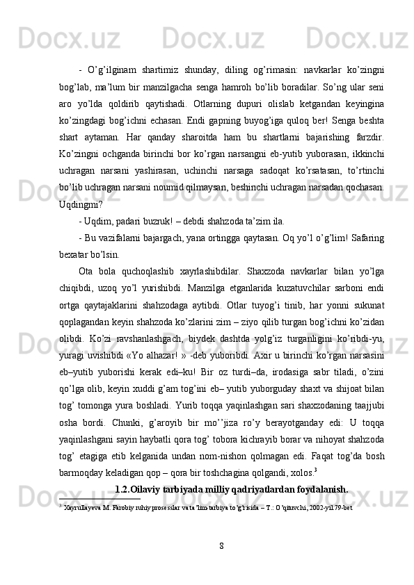 -   O’g’ilginam   shartimiz   shunday,   diling   og’rimasin:   navkarlar   ko’zingni
bog’lab,   ma’lum   bir   manzilgacha   senga   hamroh   bo’lib   boradilar.   So’ng   ular   seni
aro   yo’lda   qoldirib   qaytishadi.   Otlarning   dupuri   olislab   ketgandan   keyingina
ko’zingdagi   bog’ichni   echasan.   Endi   gapning   buyog’iga   quloq   ber!   Senga   beshta
shart   aytaman.   Har   qanday   sharoitda   ham   bu   shartlarni   bajarishing   farzdir.
Ko’zingni   ochganda   birinchi   bor   ko’rgan   narsangni   eb-yutib   yuborasan,   ikkinchi
uchragan   narsani   yashirasan,   uchinchi   narsaga   sadoqat   ko’rsatasan,   to’rtinchi
bo’lib uchragan narsani noumid qilmaysan, beshinchi uchragan narsadan qochasan.
U q dingmi?
-   Uqdim, padari buzruk! – debdi shahzoda ta’zim ila.
-   Bu vazifalarni bajargach, yana ortingga qaytasan. Oq yo’l o’g’lim! Safaring
bexatar bo’lsin.
Ota   bola   quchoqlashib   xayrlashibdilar.   Shaxzoda   navkarlar   bilan   yo’lga
chiqibdi,   uzoq   yo’l   yurishibdi.   Manzilga   etganlarida   kuzatuvchilar   sarboni   endi
ortga   qaytajaklarini   sha h zodaga   aytibdi.   Otlar   tuyog’i   tinib,   har   yonni   sukunat
qoplagandan keyin shahzoda ko’zlarini zim – ziyo qilib turgan bog’ichni ko’zidan
olibdi.   Ko’zi   ravshanlashgach,   biydek   dashtda   yolg’iz   turganligini   ko’ribdi-yu,
yuragi uvishibdi «Yo alhazar! »   -deb yuboribdi. Axir u birinchi ko’rgan narsasini
eb–yutib   yuborishi   kerak   edi–ku!   Bir   oz   turdi–da,   irodasiga   sabr   tiladi,   o’zini
qo’lga olib, keyin xuddi g’am tog’ini eb– yutib yuborguday shaxt va shijoat bilan
tog’  tomonga yura boshladi. Yurib toqqa yaqinlashgan  sari  shaxzodaning  taaj j ubi
osha   bordi.   Chunki ,   g’aroyib   bir   mo’’jiza   ro’y   berayotganday   edi:   U   toqqa
yaqinlashgani sayin haybatli qora tog’ tobora kichrayib borar va nihoyat shahzoda
tog’   etagiga   etib   kelganida   undan   nom - nishon   qolmagan   edi.   Fa q at   tog’da   bosh
barmoqday keladigan qop – qora bir toshchagina qolgandi, xolos. 3
1.2. Oilaviy tarbiyada milliy qadriyatlardan foydalani sh.
3
  Xayrullayeva M. Farobiy ruhiy prosesslar va ta’lim-tarbiya to’g’risida – T.: O’qituvchi, 2002-yil.79-bet  
8 