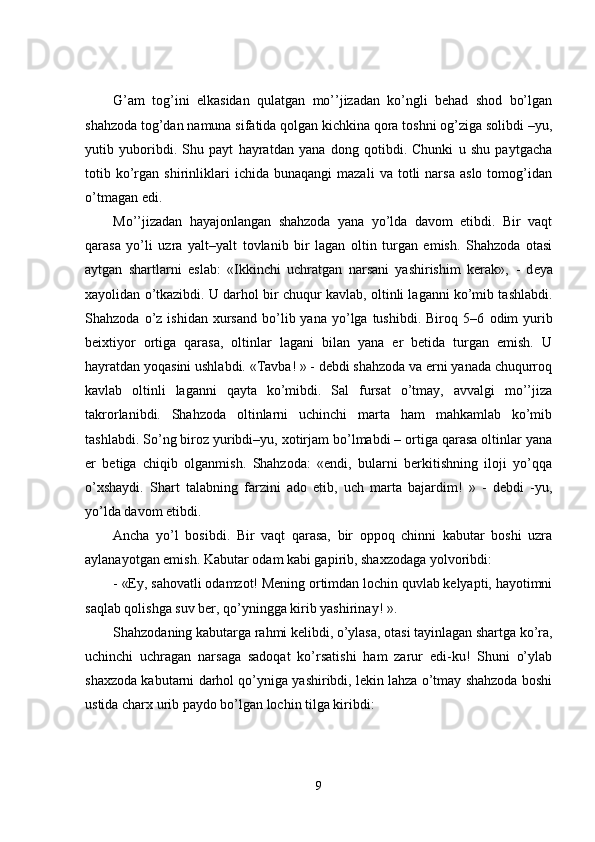 G’am   tog’ini   elkasidan   qulatgan   mo’’jizadan   ko’ngli   behad   shod   bo’lgan
shahzoda tog’dan namuna sifatida qolgan kichkina qora toshni og’ziga solibdi –yu,
yutib   yuboribdi.   Shu   payt   hayratdan   yana   dong   qotibdi.   Chunki   u   shu   paytgacha
totib  ko’rgan   shirinliklari   ichida  bunaqangi   mazali   va   totli   narsa   aslo   tomog’idan
o’tmagan edi.
Mo’’jizadan   hayajonlangan   shahzoda   yana   yo’lda   davom   etibdi.   Bir   vaqt
qarasa   yo’li   uzra   yal t –yal t   tovlanib   bir   lagan   oltin   turgan   emish.   Shahzoda   otasi
aytgan   shartlarni   eslab:   «Ikkinchi   uchratgan   narsani   yashirishim   kerak»,   -   d eya
xayolidan o’tkazibdi. U darhol bir chuqur kavlab, oltinli laganni ko’mib tashlabdi.
Sha h zoda  o’z  ishidan  xursand   bo’lib  yana  yo’lga  tushibdi.  Biroq  5–6   odim   yurib
beixtiyor   ortiga   qarasa,   oltinlar   lagani   bilan   yana   er   betida   turgan   emish.   U
hayratdan yoqasini ushlabdi. «Tavba! » - debdi shahzoda va erni yanada chuqurroq
kavlab   oltinli   laganni   qayta   ko’mibdi.   Sal   fursat   o’tmay,   avvalgi   mo’’jiza
takrorlanibdi.   Shahzoda   oltinlarni   uchinchi   marta   ham   mahkamlab   ko’mib
tashlabdi. So’ng biroz yuribdi–yu, xotirjam bo’lmabdi – ortiga qarasa oltinlar yana
er   betiga   chiqib   olganmish.   Shahzoda:   «endi,   bularni   berkitishning   iloji   yo’qqa
o’xshaydi.   Shart   talabning   farzini   ado   etib,   uch   marta   bajardim!   »   -   debdi   -yu,
yo’lda davom etibdi.
Ancha   yo’l   bosibdi.   Bir   vaqt   qarasa,   bir   oppoq   chinni   kabutar   boshi   uzra
aylanayotgan emish. Kabutar odam kabi gapirib, shaxzodaga yolvoribdi:
-   «Ey, sahovatli odamzot! Mening ortimdan lochin quvlab kelyapti, hayotimni
saqlab qolishga suv ber, qo’yningga kirib yashirinay! ».
Shahzodaning kabutarga rahmi kelibdi, o’ylasa, otasi tayinlagan shartga ko’ra,
uchinchi   uchragan   narsaga   sadoqat   ko’rsatishi   ham   zarur   edi-ku!   Shuni   o’ylab
shaxzoda kabutarni darhol qo’yniga yashiribdi, lekin lahza o’tmay shahzoda boshi
ustida charx urib paydo bo’lgan lochin tilga kiribdi: 
9 