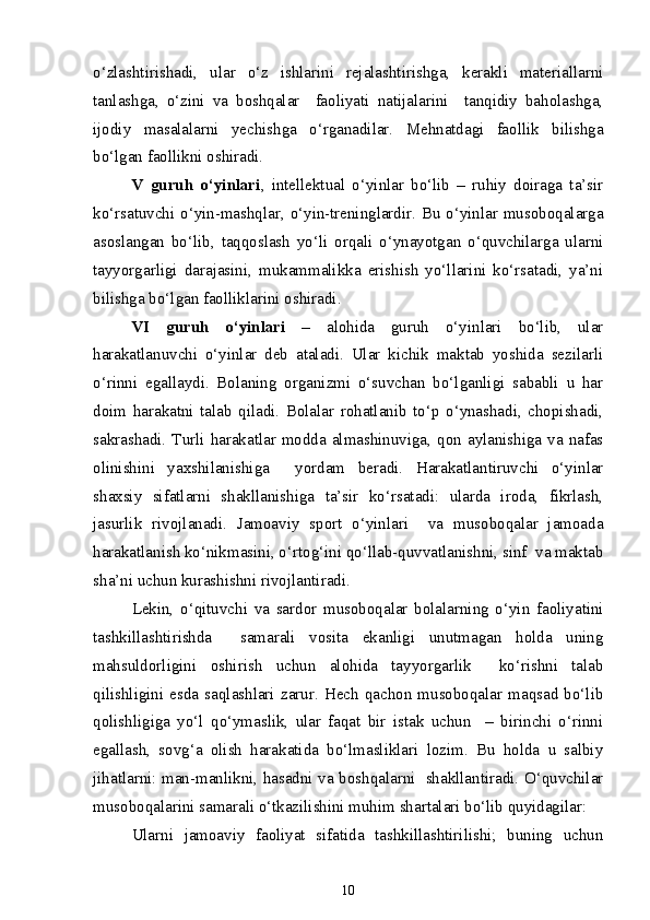 o‘zlashtirishadi,   ular   o‘z   ishlarini   rejalashtirishga,   kerakli   materiallarni
tanlashga,   o‘zini   va   boshqalar     faoliyati   natijalarini     tanqidiy   baholashga,
ijodiy   masalalarni   yechishga   o‘rganadilar.   Mehnatdagi   faollik   bilishga
bo‘lgan faollikni oshiradi.
V   guruh   o‘yinlari ,   intellektual   o‘yinlar   bo‘lib   –   ruhiy   doiraga   ta’sir
ko‘rsatuvchi o‘yin-mashqlar, o‘yin-treninglardir. Bu o‘yinlar musoboqalarga
asoslangan   bo‘lib,   taqqoslash   yo‘li   orqali   o‘ynayotgan   o‘quvchilarga   ularni
tayyorgarligi   darajasini,   mukammalikka   erishish   yo‘llarini   ko‘rsatadi,   ya’ni
bilishga bo‘lgan faolliklarini oshiradi. 
VI   guruh   o‘yinlari   –   alohida   guruh   o‘yinlari   bo‘lib,   ular
harakatlanuvchi   o‘yinlar   deb   ataladi.   Ular   kichik   maktab   yoshida   sezilarli
o‘rinni   egallaydi.   Bolaning   organizmi   o‘suvchan   bo‘lganligi   sababli   u   har
doim   harakatni   talab   qiladi.   Bolalar   rohatlanib   to‘p   o‘ynashadi,   chopishadi,
sakrashadi.  Turli harakatlar modda  almashinuviga,  qon aylanishiga  va  nafas
olinishini   yaxshilanishiga     yordam   beradi.   Harakatlantiruvchi   o‘yinlar
shaxsiy   sifatlarni   shakllanishiga   ta’sir   ko‘rsatadi:   ularda   iroda,   fikrlash,
jasurlik   rivojlanadi.   Jamoaviy   sport   o‘yinlari     va   musoboqalar   jamoada
harakatlanish ko‘nikmasini, o‘rtog‘ini qo‘llab-quvvatlanishni, sinf  va maktab
sha’ni uchun kurashishni rivojlantiradi.
Lekin,   o‘qituvchi   va   sardor   musoboqalar   bolalarning   o‘yin   faoliyatini
tashkillashtirishda     samarali   vosita   ekanligi   unutmagan   holda   uning
mahsuldorligini   oshirish   uchun   alohida   tayyorgarlik     ko‘rishni   talab
qilishligini   esda   saqlashlari   zarur.   Hech   qachon   musoboqalar   maqsad   bo‘lib
qolishligiga   yo‘l   qo‘ymaslik,   ular   faqat   bir   istak   uchun     –   birinchi   o‘rinni
egallash,   sovg‘a   olish   harakatida   bo‘lmasliklari   lozim.   Bu   holda   u   salbiy
jihatlarni: man-manlikni, hasadni va boshqalarni   shakllantiradi. O‘quvchilar
musoboqalarini samarali o‘tkazilishini muhim shartalari bo‘lib quyidagilar:
Ularni   jamoaviy   faoliyat   sifatida   tashkillashtirilishi;   buning   uchun
10 