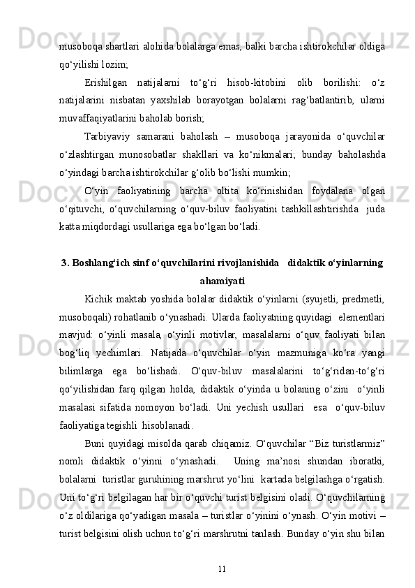 musoboqa shartlari alohida bolalarga emas, balki barcha ishtirokchilar oldiga
qo‘yilishi lozim;
Erishilgan   natijalarni   to‘g‘ri   hisob-kitobini   olib   borilishi:   o‘z
natijalarini   nisbatan   yaxshilab   borayotgan   bolalarni   rag‘batlantirib,   ularni
muvaffaqiyatlarini baholab borish;
Tarbiyaviy   samarani   baholash   –   musoboqa   jarayonida   o‘quvchilar
o‘zlashtirgan   munosobatlar   shakllari   va   ko‘nikmalari;   bunday   baholashda
o‘yindagi barcha ishtirokchilar g‘olib bo‘lishi mumkin;
O‘yin   faoliyatining   barcha   oltita   ko‘rinishidan   foydalana   olgan
o‘qituvchi,   o‘quvchilarning   o‘quv-biluv   faoliyatini   tashkillashtirishda     juda
katta miqdordagi usullariga ega bo‘lgan bo‘ladi.
3. Boshlang‘ich sinf o‘quvchilarini rivojlanishida   didaktik o‘yinlarning
ahamiyati
Kichik maktab yoshida bolalar didaktik o‘yinlarni (syujetli, predmetli,
musoboqali) rohatlanib o‘ynashadi. Ularda faoliyatning quyidagi  elementlari
mavjud:   o‘yinli   masala,   o‘yinli   motivlar,   masalalarni   o‘quv   faoliyati   bilan
bog‘liq   yechimlari.   Natijada   o‘quvchilar   o‘yin   mazmuniga   ko‘ra   yangi
bilimlarga   ega   bo‘lishadi.   O‘quv-biluv   masalalarini   to‘g‘ridan-to‘g‘ri
qo‘yilishidan   farq   qilgan   holda,   didaktik   o‘yinda   u   bolaning   o‘zini     o‘yinli
masalasi   sifatida   nomoyon   bo‘ladi.   Uni   yechish   usullari     esa     o‘quv-biluv
faoliyatiga tegishli  hisoblanadi. 
Buni quyidagi misolda qarab chiqamiz. O‘quvchilar “Biz turistlarmiz”
nomli   didaktik   o‘yinni   o‘ynashadi.     Uning   ma’nosi   shundan   iboratki,
bolalarni  turistlar guruhining marshrut yo‘lini  kartada belgilashga o‘rgatish.
Uni to‘g‘ri belgilagan har bir o‘quvchi turist belgisini oladi. O‘quvchilarning
o‘z oldilariga qo‘yadigan masala – turistlar o‘yinini o‘ynash. O‘yin motivi –
turist belgisini olish uchun to‘g‘ri marshrutni tanlash. Bunday o‘yin shu bilan
11 