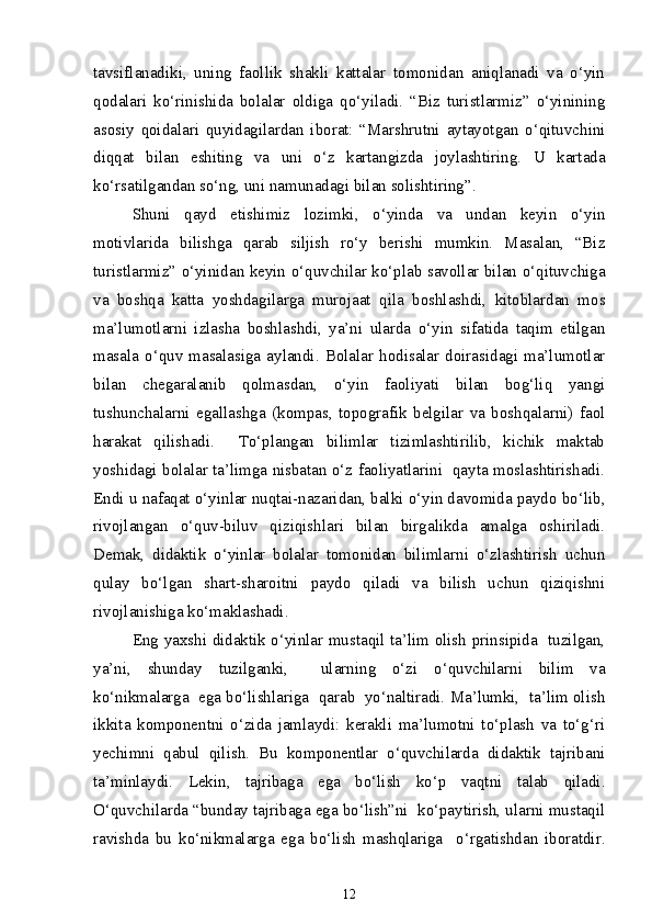 tavsiflanadiki,   uning   faollik   shakli   kattalar   tomonidan   aniqlanadi   va   o‘yin
qodalari   ko‘rinishida   bolalar   oldiga   qo‘yiladi.   “Biz   turistlarmiz”   o‘yinining
asosiy   qoidalari   quyidagilardan   iborat:   “Marshrutni   aytayotgan   o‘qituvchini
diqqat   bilan   eshiting   va   uni   o‘z   kartangizda   joylashtiring.   U   kartada
ko‘rsatilgandan so‘ng, uni namunadagi bilan solishtiring”.
Shuni   qayd   etishimiz   lozimki,   o‘yinda   va   undan   keyin   o‘yin
motivlarida   bilishga   qarab   siljish   ro‘y   berishi   mumkin.   Masalan,   “Biz
turistlarmiz” o‘yinidan keyin o‘quvchilar ko‘plab savollar bilan o‘qituvchiga
va   boshqa   katta   yoshdagilarga   murojaat   qila   boshlashdi,   kitoblardan   mos
ma’lumotlarni   izlasha   boshlashdi,   ya’ni   ularda   o‘yin   sifatida   taqim   etilgan
masala   o‘quv  masalasiga   aylandi.  Bolalar  hodisalar  doirasidagi  ma’lumotlar
bilan   chegaralanib   qolmasdan,   o‘yin   faoliyati   bilan   bog‘liq   yangi
tushunchalarni   egallashga   (kompas,   topografik   belgilar   va   boshqalarni)   faol
harakat   qilishadi.     To‘plangan   bilimlar   tizimlashtirilib,   kichik   maktab
yoshidagi bolalar ta’limga nisbatan o‘z faoliyatlarini  qayta moslashtirishadi.
Endi u nafaqat o‘yinlar nuqtai-nazaridan, balki o‘yin davomida paydo bo‘lib,
rivojlangan   o‘quv-biluv   qiziqishlari   bilan   birgalikda   amalga   oshiriladi.
Demak,   didaktik   o‘yinlar   bolalar   tomonidan   bilimlarni   o‘zlashtirish   uchun
qulay   bo‘lgan   shart-sharoitni   paydo   qiladi   va   bilish   uchun   qiziqishni
rivojlanishiga ko‘maklashadi. 
Eng yaxshi didaktik o‘yinlar mustaqil ta’lim olish prinsipida   tuzilgan,
ya’ni,   shunday   tuzilganki,     ularning   o‘zi   o‘quvchilarni   bilim   va
ko‘nikmalarga  ega bo‘lishlariga  qarab  yo‘naltiradi. Ma’lumki,  ta’lim olish
ikkita   komponentni   o‘zida   jamlaydi:   kerakli   ma’lumotni   to‘plash   va   to‘g‘ri
yechimni   qabul   qilish.   Bu   komponentlar   o‘quvchilarda   didaktik   tajribani
ta’minlaydi.   Lekin,   tajribaga   ega   bo‘lish   ko‘p   vaqtni   talab   qiladi.
O‘quvchilarda “bunday tajribaga ega bo‘lish”ni  ko‘paytirish, ularni mustaqil
ravishda   bu   ko‘nikmalarga   ega   bo‘lish   mashqlariga     o‘rgatishdan   iboratdir.
12 