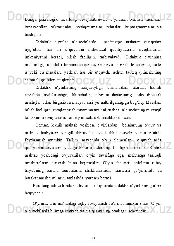 Bunga   psixologik   tavsifdagi   rivojlantiruvchi   o‘yinlarni   kiritish   mumkin:
krossvordlar,   viktorinalar,   boshqotirmalar,   rebuslar,   kriptogrammalar   va
boshqalar.
Didaktik   o‘yinlar   o‘quvchilarda     predmetga   nisbatan   qiziqishni
uyg‘otadi,   har   bir   o‘quvchini   individual   qobiliyatlarini   rivojlantirish
imkoniyatini   beradi,   bilish   faolligini   tarbiyalaydi.   Didaktik   o‘yinning
muhimligi,   u bolalar tomonidan qanday reaksiya   qilinishi bilan emas, balki
u   yoki   bu   masalani   yechish   har   bir   o‘quvchi   uchun   tadbiq   qilinishining
samaraliligi bilan aniqlanadi.
Didaktik   o‘yinlarning   natijaviyligi,   birinchidan,   ulardan   tizimli
ravishda   foydalanishga,   ikkinchidan,   o‘yinlar   dasturining   oddiy   didaktik
mashqlar  bilan  birgalikda  maqsad  sari  yo‘naltirilganligiga  bog‘liq.  Masalan,
bilish faolligini rivojlantirish muammosini hal etishda, o‘quvchining mustaqil
tafakkurini rivojlantirish asosiy masala deb hisoblanishi zarur. 
Demak,   kichik   maktab   yoshida,   o‘yinlardan     bolalarning   o‘quv   va
mehnat   faoliyatini   yengillashtiruvchi     va   tashkil   etuvchi   vosita   sifatida
foydalanish   mumkin.   Ta’lim   jarayonida   o‘yin   elemenlari     o‘quvchilarda
ijobiy   emotsiyalarni   yuzaga   keltirib,   ularning   faolligini   oshiradi.   Kichik
maktab   yoshidagi   o‘quvchilar,   o‘yin   tavsifiga   ega,   mehnatga   taaluqli
topshiriqlarni   qiziqish   bilan   bajaradilar.   O‘yin   faoliyati   bolalarni   ruhiy
hayotining   barcha   tomonlarini   shakllanishida,   masalani   qo‘yilishida   va
harakatlanish usullarini tanlashda  yordam beradi.
Boshlang‘ich ta‘limda motivlar hosil qilishda didaktik o‘yinlarning o‘rni
beqiyosdir.
O‘yinsiz  tom  ma‘nodagi  aqliy  rivojlanish  bo‘lishi  mumkin emas. O‘yin
o‘quvchilarda bilimga ishtiyoq va qiziqishni uyg‘otadigan uchqundir. 
13 