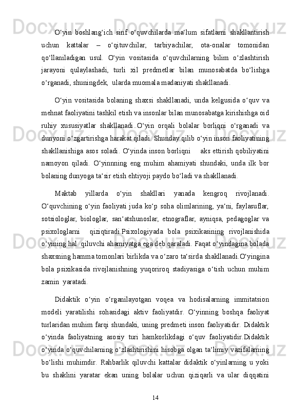 O‘yin   boshlang‘ich   sinf   o‘quvchilarda   ma‘lum   sifatlarni   shakllantirish
uchun   kattalar   –   o‘qituvchilar,   tarbiyachilar,   ota-onalar   tomonidan
qo‘llaniladigan   usul.   O‘yin   vositasida   o‘quvchilarning   bilim   o‘zlashtirish
jarayoni   qulaylashadi,   turli   xil   predmetlar   bilan   munosabatda   bo‘lishga
o‘rganadi, shuningdek,  ularda muomala madaniyati shakllanadi. 
O‘yin   vositasida   bolaning   shaxsi   shakllanadi,   unda   kelgusida   o‘quv   va
mehnat faoliyatini tashkil etish va insonlar bilan munosabatga kirishishga oid
ruhiy   xususiyatlar   shakllanadi..O‘yin   orqali   bolalar   borliqni   o‘rganadi   va
dunyoni o‘zgartirishga harakat qiladi. Shunday qilib o‘yin inson faoliyatining
shakllanishiga asos soladi. O‘yinda inson borliqni       aks ettirish  qobiliyatini
namoyon   qiladi.   O‘yinnning   eng   muhim   ahamiyati   shundaki,   unda   ilk   bor
bolaning dunyoga ta‘sir etish ehtiyoji paydo bo‘ladi va shakllanadi. 
Maktab   yillarda   o‘yin   shakllari   yanada   kengroq   rivojlanadi.
O‘quvchining o‘yin faoliyati juda ko‘p soha olimlarining, ya‘ni, faylasuflar,
sotsiologlar,   biologlar,   san‘atshunoslar,   etnograflar,   ayniqsa,   pedagoglar   va
psixologlarni     qiziqtiradi.Psixologiyada   bola   psixikasining   rivojlanishida
o‘yining hal  qiluvchi ahamiyatga ega deb qaraladi. Faqat o‘yindagina bolada
shaxsning hamma tomonlari birlikda va o‘zaro ta‘sirda shakllanadi.O‘yingina
bola   psixikasida   rivojlanishning   yuqoriroq   stadiyasiga   o‘tish   uchun   muhim
zamin  yaratadi. 
Didaktik   o‘yin   o‘rganilayotgan   voqea   va   hodisalarning   immitatsion
modeli   yaratilishi   sohasidagi   aktiv   faoliyatdir.   O‘yinning   boshqa   faoliyat
turlaridan muhim farqi shundaki, uning predmeti inson faoliyatidir. Didaktik
o‘yinda   faoliyatning   asosiy   turi   hamkorlikdagi   o‘quv   faoliyatidir.Didaktik
o‘yinda o‘quvchilarning o‘zlashtirishini hisobga olgan ta‘limiy vazifalarning
bo‘lishi   muhimdir.   Rahbarlik   qiluvchi   kattalar   didaktik   o‘yinlarning   u   yoki
bu   shaklini   yaratar   ekan   uning   bolalar   uchun   qiziqarli   va   ular   diqqatini
14 