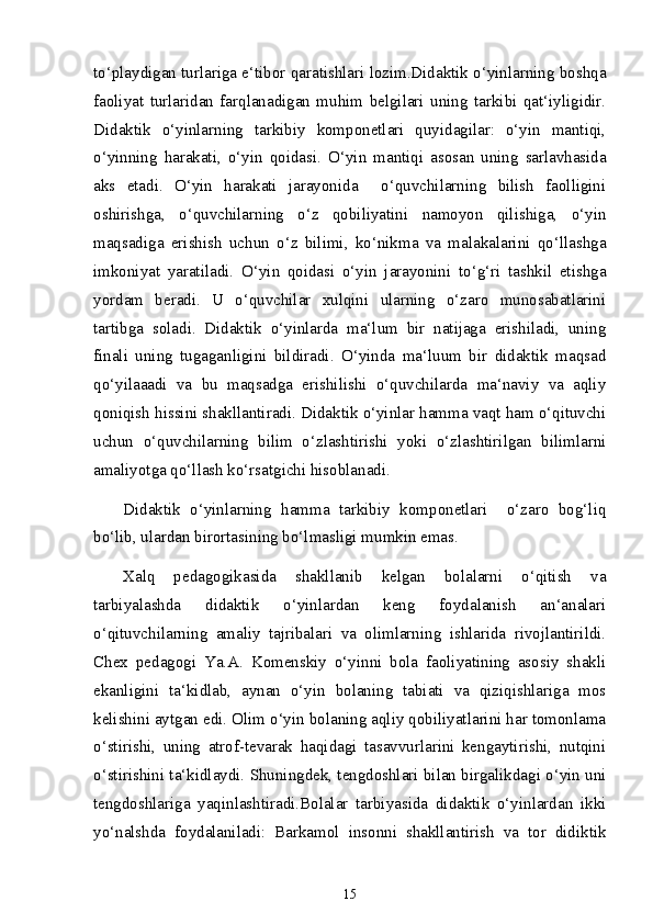 to‘playdigan turlariga e‘tibor qaratishlari lozim.Didaktik o‘yinlarning boshqa
faoliyat   turlaridan   farqlanadigan   muhim   belgilari   uning   tarkibi   qat‘iyligidir.
Didaktik   o‘yinlarning   tarkibiy   komponetlari   quyidagilar:   o‘yin   mantiqi,
o‘yinning   harakati,   o‘yin   qoidasi.   O‘yin   mantiqi   asosan   uning   sarlavhasida
aks   etadi.   O‘yin   harakati   jarayonida     o‘quvchilarning   bilish   faolligini
oshirishga,   o‘quvchilarning   o‘z   qobiliyatini   namoyon   qilishiga,   o‘yin
maqsadiga   erishish   uchun   o‘z   bilimi,   ko‘nikma   va   malakalarini   qo‘llashga
imkoniyat   yaratiladi.   O‘yin   qoidasi   o‘yin   jarayonini   to‘g‘ri   tashkil   etishga
yordam   beradi.   U   o‘quvchilar   xulqini   ularning   o‘zaro   munosabatlarini
tartibga   soladi.   Didaktik   o‘yinlarda   ma‘lum   bir   natijaga   erishiladi,   uning
finali   uning   tugaganligini   bildiradi.   O‘yinda   ma‘luum   bir   didaktik   maqsad
qo‘yilaaadi   va   bu   maqsadga   erishilishi   o‘quvchilarda   ma‘naviy   va   aqliy
qoniqish hissini shakllantiradi. Didaktik o‘yinlar hamma vaqt ham o‘qituvchi
uchun   o‘quvchilarning   bilim   o‘zlashtirishi   yoki   o‘zlashtirilgan   bilimlarni
amaliyotga qo‘llash ko‘rsatgichi hisoblanadi.
Didaktik   o‘yinlarning   hamma   tarkibiy   komponetlari     o‘zaro   bog‘liq
bo‘lib, ulardan birortasining bo‘lmasligi mumkin emas.  
Xalq   pedagogikasida   shakllanib   kelgan   bolalarni   o‘qitish   va
tarbiyalashda   didaktik   o‘yinlardan   keng   foydalanish   an‘analari
o‘qituvchilarning   amaliy   tajribalari   va   olimlarning   ishlarida   rivojlantirildi.
Chex   pedagogi   Ya.A.   Komenskiy   o‘yinni   bola   faoliyatining   asosiy   shakli
ekanligini   ta‘kidlab,   aynan   o‘yin   bolaning   tabiati   va   qiziqishlariga   mos
kelishini aytgan edi. Olim o‘yin bolaning aqliy qobiliyatlarini har tomonlama
o‘stirishi,   uning   atrof-tevarak   haqidagi   tasavvurlarini   kengaytirishi,   nutqini
o‘stirishini ta‘kidlaydi. Shuningdek, tengdoshlari bilan birgalikdagi o‘yin uni
tengdoshlariga   yaqinlashtiradi.Bolalar   tarbiyasida   didaktik   o‘yinlardan   ikki
yo‘nalshda   foydalaniladi:   Barkamol   insonni   shakllantirish   va   tor   didiktik
15 