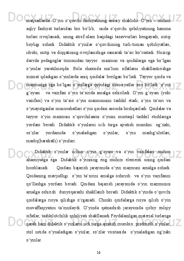 maqsadlarda.   O‘yin   o‘quvchi   faoliyatining   asosiy   shaklidir.   O‘yin   –   muhim
aqliy   faoliyat   turlaridan   biri   bo‘lib,     unda   o‘quvchi   qobiliyatining   hamma
turlari   rivojlanadi,   uning   atrof-olam   haqidagi   tasavvurlari   kengayadi,   nutqi
boyligi   oshadi.   Didaktik   o‘yinlar   o‘quvchining   turli-tuman   qobiliyatlari,
idroki, nutqi va diqqatining rivojlanishiga samarali ta‘sir ko‘rsatadi. Hozirgi
davrda   pedagoglar   tomonidan   tayyor     mazmun   va   qoidalarga   ega   bo‘lgan
o‘yinlar   yaratilmoqda.   Bola   shaxsida   ma‘lum   sifatlarni   shakllantirishga
xizmat  qiladigan  o‘yinlarda   aniq   qoidalar   berilgan   bo‘ladi.  Tayyor  qoida   va
mazmunga   ega   bo‘lgan   o‘yinlarga   quyidagi   xususiyatlar   xos   bo‘ladi:   o‘yin
g‘oyasi       va   vazifasi   o‘yin   ta‘sirida   amalga   oshiriladi.   O‘yin   g‘oyasi   (yoki
vazifasi)   va   o‘yin   ta‘siri   o‘yin   mazmuunini   tashkil   etadi;   o‘yin   ta‘siri   va
o‘ynayotganlar munosabatlari o‘yin qoidasi asosida boshqariladi. Qoidalar va
tayyor   o‘yin   mazmuni   o‘quvchilaarni   o‘yinni   mustaqil   tashkil   etishlariga
yordam   beradi.   Didaktik   o‘yinlarni   uch   turga   ajratish   mumkin:   og‘zaki,
so‘zlar   yordamida   o‘ynaladigan   o‘yinlar,   o‘yin   mashg‘ulotlari,
mashq(harakatli) o‘yinlari.
Didaktik   o‘yinlar   uchun   o‘yin   g‘oyasi   va   o‘yin   vazifalari   muhim
ahamiyatga   ega.   Didaktik   o‘yinning   eng   muhim   elementi   uning   qoidasi
hisoblanadi.         Qoidani   bajarish   jarayonida   o‘yin   mazmuni   amalga   oshadi.
Qoidaning   mavjudligi     o‘yin   ta‘sirini   amalga   oshirish     va   o‘yin   vazifasini
qo‘llashga   yordam   beradi.   Qoidani   bajarish   jarayonida   o‘yin   mazmunini
amalga oshirish   dunyoqarashi shakllanib boradi. Didaktik o‘yinda o‘quvchi
qoidalarga   rioya   qilishga   o‘rganadi.   Chunki   qoidalarga   rioya   qilish   o‘yin
muvaffaqiyatini   ta‘minlaydi.   O‘yinda   qatnashish   jarayonida   ijobiy   xulqiy
sifatlar, tashkilotchilik qobiliyati shakllanadi.Foydalanilgan material turlariga
qarab ham didaktik o‘yinlarni uch turga ajratish mumkin: predmetli o‘yinlar,
stol   ustida   o‘ynaladigan   o‘yinlar,   so‘zlar   vositasida     o‘ynaladigan   og‘zaki
o‘yinlar. 
16 