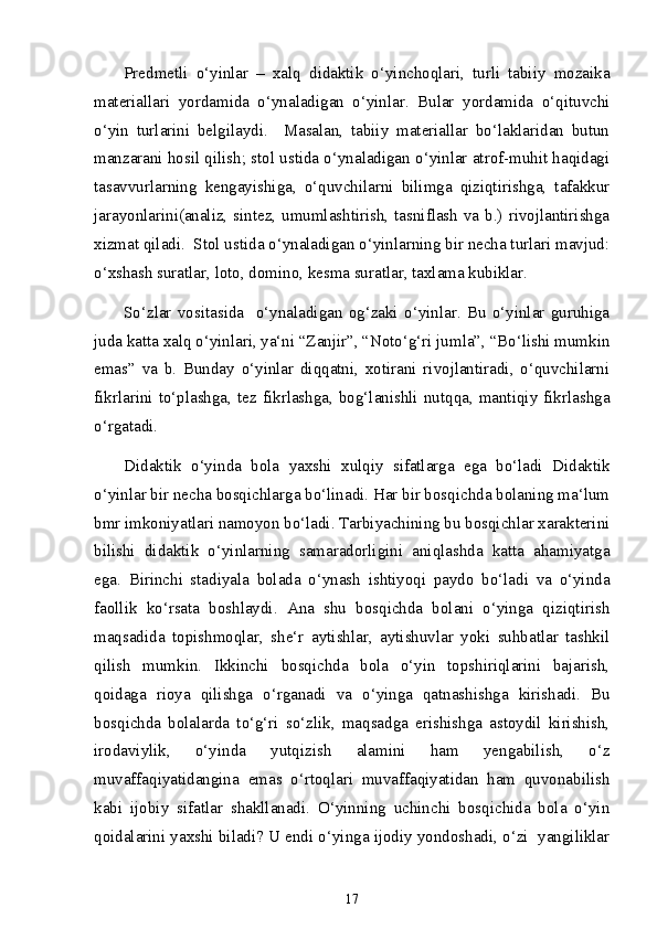 Predmetli   o‘yinlar   –   xalq   didaktik   o‘yinchoqlari,   turli   tabiiy   mozaika
materiallari   yordamida   o‘ynaladigan   o‘yinlar.   Bular   yordamida   o‘qituvchi
o‘yin   turlarini   belgilaydi.     Masalan,   tabiiy   materiallar   bo‘laklaridan   butun
manzarani hosil qilish; stol ustida o‘ynaladigan o‘yinlar atrof-muhit haqidagi
tasavvurlarning   kengayishiga,   o‘quvchilarni   bilimga   qiziqtirishga,   tafakkur
jarayonlarini(analiz, sintez, umumlashtirish, tasniflash va b.) rivojlantirishga
xizmat qiladi.  Stol ustida o‘ynaladigan o‘yinlarning bir necha turlari mavjud:
o‘xshash suratlar, loto, domino, kesma suratlar, taxlama kubiklar. 
So‘zlar   vositasida     o‘ynaladigan   og‘zaki   o‘yinlar.   Bu   o‘yinlar   guruhiga
juda katta xalq o‘yinlari, ya‘ni “Zanjir”, “Noto‘g‘ri jumla”, “Bo‘lishi mumkin
emas”   va   b.   Bunday   o‘yinlar   diqqatni,   xotirani   rivojlantiradi,   o‘quvchilarni
fikrlarini  to‘plashga,  tez  fikrlashga,  bog‘lanishli  nutqqa,  mantiqiy  fikrlashga
o‘rgatadi.                                                          
Didaktik   o‘yinda   bola   yaxshi   xulqiy   sifatlarga   ega   bo‘ladi   Didaktik
o‘yinlar bir necha bosqichlarga bo‘linadi. Har bir bosqichda bolaning ma‘lum
bmr imkoniyatlari namoyon bo‘ladi. Tarbiyachining bu bosqichlar xarakterini
bilishi   didaktik   o‘yinlarning   samaradorligini   aniqlashda   katta   ahamiyatga
ega.   Birinchi   stadiyala   bolada   o‘ynash   ishtiyoqi   paydo   bo‘ladi   va   o‘yinda
faollik   ko‘rsata   boshlaydi.   Ana   shu   bosqichda   bolani   o‘yinga   qiziqtirish
maqsadida   topishmoqlar,   she‘r   aytishlar,   aytishuvlar   yoki   suhbatlar   tashkil
qilish   mumkin.   Ikkinchi   bosqichda   bola   o‘yin   topshiriqlarini   bajarish,
qoidaga   rioya   qilishga   o‘rganadi   va   o‘yinga   qatnashishga   kirishadi.   Bu
bosqichda   bolalarda   to‘g‘ri   so‘zlik,   maqsadga   erishishga   astoydil   kirishish,
irodaviylik,   o‘yinda   yutqizish   alamini   ham   yengabilish,   o‘z
muvaffaqiyatidangina   emas   o‘rtoqlari   muvaffaqiyatidan   ham   quvonabilish
kabi   ijobiy   sifatlar   shakllanadi.   O‘yinning   uchinchi   bosqichida   bola   o‘yin
qoidalarini yaxshi biladi? U endi o‘yinga ijodiy yondoshadi, o‘zi  yangiliklar
17 