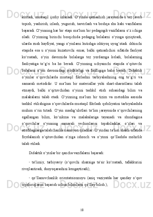 kiritadi,   mustaqil   ijodiy   izlanadi.   O‘yinda   qatnashish   jarayonida   u   tez   javob
topish,   yashirish,   izlash,   yugurish,   tasvirlash   va   boshqa   shu   kabi   vazifalarni
bajaradi. O‘yinning har bir etapi ma‘lum bir pedagogik vazifalarni o‘z ichiga
oladi.   O‘yinning   birinchi   bosqichida   pedagog   bolalarni   o‘yinga   qiziqtiradi,
ularda xush kayfiyat, yangi o‘yinlarni kutishga ishtiyoq uyog‘otadi. ikkinchi
etapida   esa   u   o‘yinni   kuzatuvchi   emas,   balki   qatnashchisi   sifatida   faoliyat
ko‘rsatadi,   o‘yin   davomida   bolalarga   tez   yordamga   keladi,   bolalarning
faoliyatiga   to‘g‘ri   ba   ho   beradi.   O‘yinning   uchyainchi   etapida   o‘qituvchi
bolalarni   o‘yin   davomidagi   ojodkorligi   va   faolligiga   baho   beradi.   Didaktik
o‘yinlar   o‘quvchilarda   mustaqil   fikrlashni   tarbiyalashning   eng   to‘g‘ri   va
samarali   metodidir.   U   ma‘lum   bir   materiallar   yoki   shart-sharoitlarni   talab
etmaydi,   balki   o‘qituvchidan   o‘yinni   tashkil   etish   sohasidagi   bilim   va
malakalarni   talab   etadi.   O‘yinning   ma‘lum   bir   tizim   va   metodika   asosida
tashkil etilishigina o‘quvchilarda mustaqil fikrlash  qobiliyatini tarbiyalashda
muhim   o‘rin   tutadi.   O‘yin   mashg‘ulotlari   ta‘lim   jarayonida   o‘quvchilarning
egallangan   bilim,   ko‘nikma   va   malakalariga   tayanadi   va   shundagina
o‘quvchilar   o‘yinning   samarali   yechimlarini   topabiladilar,   o‘zlari   va
atrofdagilarga talabchanlik namoyon qiladilar. O‘yindan ta‘lim shakli sifatida
foydalanish   o‘qituvchidan   o‘ziga   ishonch   va   o‘yinni   qo‘llashda   mohirlik
talab etiladi. 
Didaktik o‘yinlar bir qancha vazifalarni bajaradi:
·   ta‘limiy,   tarbiyaviy   (o‘quvchi   shaxsiga   ta‘sir   ko‘rsatadi,   tafakkurini
rivojlantiradi, dunyoqarashini kengaytiradi);
·   qo‘llanuvchanlik   orientatsionnuyu   (aniq   vaziyatda   har   qanday   o‘quv
topshiriqlarini bajarish uchun bilimlarni qo‘llay bilish.);
18 