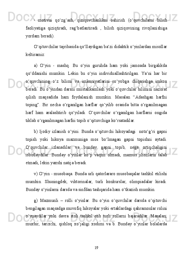 ·   motivni   qo‘zg‘ash,   qiziquvchanlikni   oshirish   (o‘quvchilarni   bilish
faoliyatiga   qiziqtiradi,   rag‘batlantiradi   ,   bilish   qiziquvining   rivojlanishiga
yordam beradi). 
O‘qituvchilar tajribasida qo‘llaydigan ba‘zi didaktik o‘yinlardan misollar
keltiramiz: 
a)   O‘yin   -   mashq.   Bu   o‘yin   guruhda   ham   yoki   jamoada   birgalikda
qo‘ddanishi   mumkin.   Lekin   bu   o‘yin   individuallashtirilgan.   Ya‘ni   har   bir
o‘quvchining   o‘z   bilimi   va   imkoniyatlarini   ro‘yobga   chiqarishga   imkon
beradi. Bu o‘yindan darsni mustahkamlash yoki o‘quvchilar bilimini nazorat
qilish   maqsadida   ham   foydalanish   mumkin.   Masalan   “Adashgan   harfni
toping”.   Bir   necha   o‘rganilgan   harflar   qo‘yilib   orasida   bitta   o‘rganilmagan
harf   ham   aralashtirib   qo‘yiladi.   O‘quvchilar   o‘rganilgan   harflarni   ongida
tiklab o‘rganilmagan harfni topib o‘qituvchiga ko‘rsatadilar.  
b)   Ijodiy   izlanish   o‘yini.   Bunda   o‘qituvchi   hikoyadagi     noto‘g‘ri   gapni
topish   yoki   hikoya   mazmuniga   mos   bo‘lmagan   gapni   topishni   aytadi.
O‘quvchilar   izlanadilar   va   bunday   gapni   topib,   nega   ortiqchaligini
isbotlaydilar.   Bunday   o‘yinlar   ko‘p   vaqtni   olmadi,   maxsus   jihozlarni   talab
etmadi, lekin yaxshi natija beradi. 
v) O‘yin - musobaqa. Bunda urli qatorlararo musobaqalar tashkil etilishi
mumkin.   Shuningdek,   viktorinalar,   turli   konkurslar,   olimpiadalar   kiradi.
Bunday o‘yinlarni darsda va sinfdan tashqarida ham o‘tkazish mumkin.  
g)   Mazmunli   –   rolli   o‘yinlar.   Bu   o‘yin   o‘quvchilar   darsda   o‘qituvchi
beogilagan maqsadga muvofiq hikoyalar yoki ertaklardagi qahramonlar rolini
o‘ynaydilar   yoki   davra   stoli   tashkil   etib   turli   rollarni   bajaradilar.   Masalan,
muxbir,   tarixchi,   qishloq   xo‘jaligi   xodimi   va   b.   Bunday   o‘yinlar   bolalarda
19 