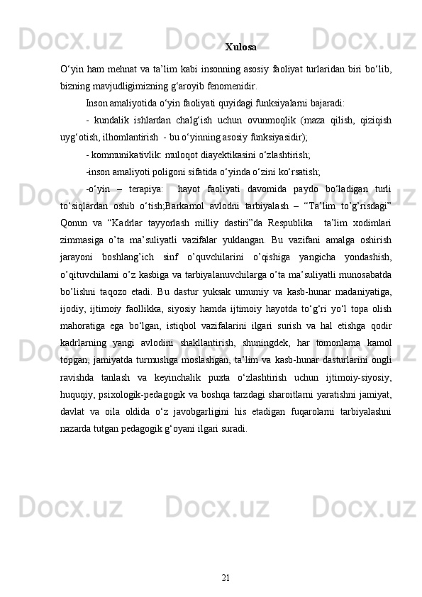 Xulosa
O‘yin  ham  mehnat   va  ta’lim  kabi  insonning   asosiy   faoliyat  turlaridan   biri  bo‘lib,
bizning mavjudligimizning g‘aroyib fenomenidir.
Inson amaliyotida o‘yin faoliyati quyidagi funksiyalarni bajaradi:
-   kundalik   ishlardan   chalg‘ish   uchun   ovunmoqlik   (maza   qilish,   qiziqish
uyg‘otish, ilhomlantirish  - bu o‘yinning asosiy funksiyasidir);
- kommunikativlik: muloqot diayektikasini o‘zlashtirish;
-inson amaliyoti poligoni sifatida o‘yinda o‘zini ko‘rsatish;
-o‘yin   –   terapiya:     hayot   faoliyati   davomida   paydo   bo‘ladigan   turli
to‘siqlardan   oshib   o‘tish;Barkamol   avlodni   tarbiyalash   –   “Ta’lim   to’g’risdagi”
Qonun   va   “Kadrlar   tayyorlash   milliy   dastiri”da   Respublika     ta’lim   xodimlari
zimmasiga   o’ta   ma’suliyatli   vazifalar   yuklangan.   Bu   vazifani   amalga   oshirish
jarayoni   boshlang’ich   sinf   o’quvchilarini   o’qishiga   yangicha   yondashish,
o’qituvchilarni o’z kasbiga va tarbiyalanuvchilarga o’ta ma’suliyatli munosabatda
bo’lishni   taqozo   etadi.   Bu   dastur   yuksak   umumiy   va   kasb-hunar   madaniyatiga,
ijodiy,   ijtimoiy   faollikka,   siyosiy   hamda   ijtimoiy   hayotda   to‘g‘ri   yo‘l   topa   olish
mahoratiga   ega   bo‘lgan,   istiqbol   vazifalarini   ilgari   surish   va   hal   etishga   qodir
kadrlarning   yangi   avlodini   shakllantirish,   shuningdek,   har   tomonlama   kamol
topgan,   jamiyatda   turmushga   moslashgan,   ta’lim   va   kasb-hunar   dasturlarini   ongli
ravishda   tanlash   va   keyinchalik   puxta   o‘zlashtirish   uchun   ijtimoiy-siyosiy,
huquqiy, psixologik-pedagogik va boshqa tarzdagi  sharoitlarni  yaratishni   jamiyat,
davlat   va   oila   oldida   o‘z   javobgarligini   his   etadigan   fuqarolarni   tarbiyalashni
nazarda tutgan pedagogik g‘oyani ilgari suradi. 
21 