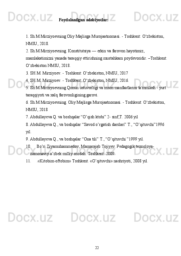                                Foydalanilgan adabiyotlar:
1. Sh . M . Mirziyoevning   Oliy   Majlisga   Murojaatnomasi . -  Toshkent :  O ‘ zbekiston , 
NMIU , 2018. 
2. Sh . M . Mirziyoevning .  Konstitutsiya  —  erkin   va   farovon   hayotimiz , 
mamlakatimizni   yanada   taraqqiy   ettirishning   mustahkam   poydevoridir . – Toshkent :
O ‘ zbekiston   NMIU , 2018.
3. SH.M. Mirziyoev. - Toshkent: O‘zbekiston, NMIU, 2017
4. SH.M. Mirziyoev. - Toshkent: O‘zbekiston, NMIU, 2016.
5. Sh.M.Mirziyoevning Qonun ustuvorligi va inson manfaatlarini ta'minlash - yurt 
taraqqiyoti va xalq farovonligining garovi.
6. Sh.M.Mirziyoevning. Oliy Majlisga Murojaatnomasi. - Toshkent: O‘zbekiston, 
NMIU, 2018
7. Abdullayeva Q. va boshqalar “O’qish ktobi” 2- sinf,T. 2006 yil
8. Abdullayeva Q., va boshqalar “Savod o’rgatish darslari” T.,  “O’qituvchi”1996 
yil.
9. Abdullayeva Q., va boshqalar “Ona tili” T., “O’qituvchi ”1999 yil.
10. Bo’ri Ziyamuhammedov, Mamarajab Tojiyev. Pedagogik texnoloya-           
zamonaviy o’zbek milliy modeli. Toshkent. 2009.
11. .«Kitobim-oftobim» Toshkent. «O’qituvchi» nashriyoti, 2008 yil.
22 