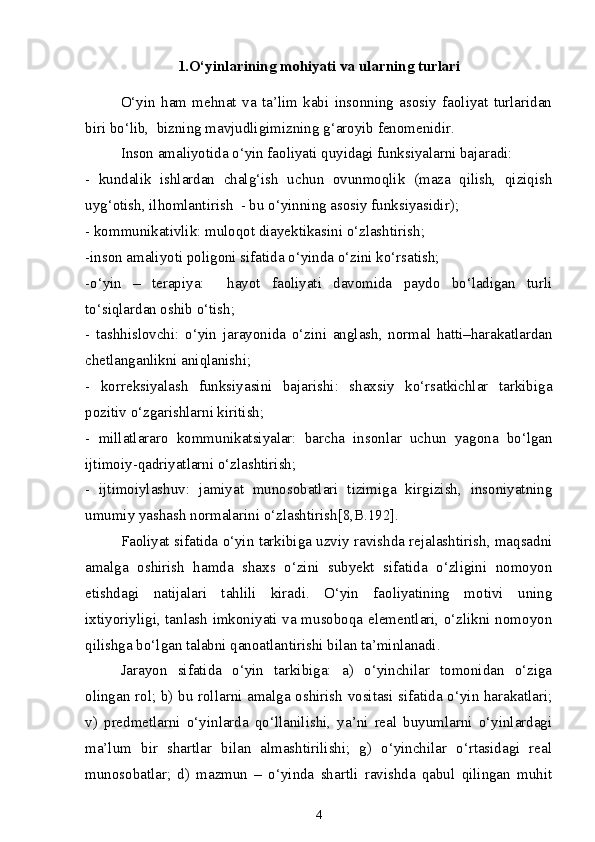 1. O‘yinlarining mohiyati va ularning turlari
O‘yin   ham   mehnat   va   ta’lim   kabi   insonning   asosiy   faoliyat   turlaridan
biri bo‘lib,  bizning mavjudligimizning g‘aroyib fenomenidir.
Inson amaliyotida o‘yin faoliyati quyidagi funksiyalarni bajaradi:
-   kundalik   ishlardan   chalg‘ish   uchun   ovunmoqlik   (maza   qilish,   qiziqish
uyg‘otish, ilhomlantirish  - bu o‘yinning asosiy funksiyasidir);
- kommunikativlik: muloqot diayektikasini o‘zlashtirish;
-inson amaliyoti poligoni sifatida o‘yinda o‘zini ko‘rsatish;
-o‘yin   –   terapiya:     hayot   faoliyati   davomida   paydo   bo‘ladigan   turli
to‘siqlardan oshib o‘tish;
-   tashhislovchi:   o‘yin   jarayonida   o‘zini   anglash,   normal   hatti–harakatlardan
chetlanganlikni aniqlanishi;
-   korreksiyalash   funksiyasini   bajarishi:   shaxsiy   ko‘rsatkichlar   tarkibiga
pozitiv o‘zgarishlarni kiritish; 
-   millatlararo   kommunikatsiyalar:   barcha   insonlar   uchun   yagona   bo‘lgan
ijtimoiy-qadriyatlarni o‘zlashtirish; 
-   ijtimoiylashuv:   jamiyat   munosobatlari   tizimiga   kirgizish,   insoniyatning
umumiy yashash normalarini o‘zlashtirish[8,B.192]. 
Faoliyat sifatida o‘yin tarkibiga uzviy ravishda rejalashtirish, maqsadni
amalga   oshirish   hamda   shaxs   o‘zini   subyekt   sifatida   o‘zligini   nomoyon
etishdagi   natijalari   tahlili   kiradi.   O‘yin   faoliyatining   motivi   uning
ixtiyoriyligi, tanlash imkoniyati va musoboqa elementlari, o‘zlikni nomoyon
qilishga bo‘lgan talabni qanoatlantirishi bilan ta’minlanadi. 
Jarayon   sifatida   o‘yin   tarkibiga:   a)   o‘yinchilar   tomonidan   o‘ziga
olingan rol; b) bu rollarni amalga oshirish vositasi sifatida o‘yin harakatlari;
v)   predmetlarni   o‘yinlarda   qo‘llanilishi,   ya’ni   real   buyumlarni   o‘yinlardagi
ma’lum   bir   shartlar   bilan   almashtirilishi;   g)   o‘yinchilar   o‘rtasidagi   real
munosobatlar;   d)   mazmun   –   o‘yinda   shartli   ravishda   qabul   qilingan   muhit
4 