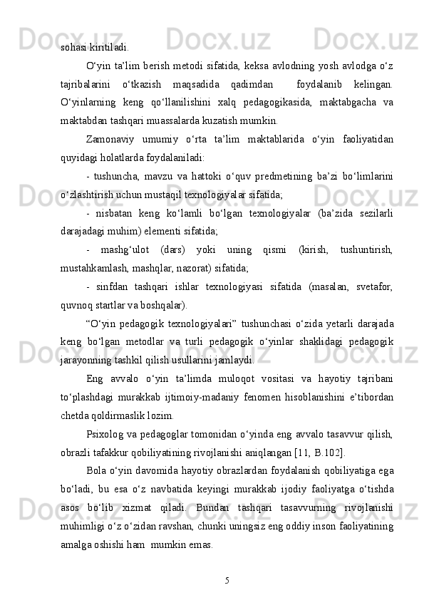 sohasi kiritiladi. 
O‘yin ta’lim berish metodi sifatida, keksa avlodning yosh avlodga o‘z
tajribalarini   o‘tkazish   maqsadida   qadimdan     foydalanib   kelingan.
O‘yinlarning   keng   qo‘llanilishini   xalq   pedagogikasida,   maktabgacha   va
maktabdan tashqari muassalarda kuzatish mumkin. 
Zamonaviy   umumiy   o‘rta   ta’lim   maktablarida   o‘yin   faoliyatidan
quyidagi holatlarda foydalaniladi:
-   tushuncha,   mavzu   va   hattoki   o‘quv   predmetining   ba’zi   bo‘limlarini
o‘zlashtirish uchun mustaqil texnologiyalar sifatida; 
-   nisbatan   keng   ko‘lamli   bo‘lgan   texnologiyalar   (ba’zida   sezilarli
darajadagi muhim) elementi sifatida; 
-   mashg‘ulot   (dars)   yoki   uning   qismi   (kirish,   tushuntirish,
mustahkamlash, mashqlar, nazorat) sifatida; 
-   sinfdan   tashqari   ishlar   texnologiyasi   sifatida   (masalan,   svetafor,
quvnoq startlar va boshqalar).
“O‘yin   pedagogik   texnologiyalari”   tushunchasi   o‘zida   yetarli   darajada
keng   bo‘lgan   metodlar   va   turli   pedagogik   o‘yinlar   shaklidagi   pedagogik
jarayonning tashkil qilish usullarini jamlaydi. 
Eng   avvalo   o‘yin   ta’limda   muloqot   vositasi   va   hayotiy   tajribani
to‘plashdagi   murakkab   ijtimoiy-madaniy   fenomen   hisoblanishini   e’tibordan
chetda qoldirmaslik lozim.
Psixolog va pedagoglar tomonidan o‘yinda eng avvalo tasavvur qilish,
obrazli tafakkur qobiliyatining rivojlanishi aniqlangan [11, B.102]. 
Bola o‘yin davomida hayotiy obrazlardan foydalanish qobiliyatiga ega
bo‘ladi,   bu   esa   o‘z   navbatida   keyingi   murakkab   ijodiy   faoliyatga   o‘tishda
asos   bo‘lib   xizmat   qiladi.   Bundan   tashqari   tasavvurning   rivojlanishi
muhimligi o‘z o‘zidan ravshan, chunki uningsiz eng oddiy inson faoliyatining
amalga oshishi ham  mumkin emas.
5 