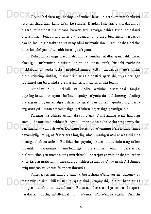 O‘yin   bolalarning   boshqa   odamlar   bilan   o‘zaro   munosobatlarini
rivojlanishida   ham   katta   ta’sir   ko‘rsatadi.   Bundan   tashqari,   o‘yin   davomida
o‘zaro   munosobat   va   o‘zaro   harakatlarni   amalga   oshira   turib   qoidalarni
o‘zlashtiradi,   tengqurlari   bilan   o‘ynaganda     u     o‘zaro   tushunish   tajribasiga
ega bo‘ladi, o‘z harakatlari va maqsadini tushuntirishni, ularni boshqa bolalar
bilan kelishilgan holda  olib borishga o‘rganadi. 
Bolaning   keyingi   hayoti   davomida   bunday   sifatlar   qanchalik   zarur
ekanligini   tushuntirib   o‘tirishni   hojati   bo‘lmasa   kerak,   birinchi   navbatda
maktabda,   u   yerda   bola   tengdoshlarining   katta   jamoasiga     qo‘shilishi,
o‘qituvchining   sinfdagi   tushuntirishlariga   diqqatini   qaratishi,   uyga   berilgan
topshiriqlarni bajarishda  o‘z harakatlarini nazorat qilishi lozim.
Shunday   qilib,   qoidali   va   ijodiy   o‘yinlar   o‘rtasidagi   farqlar
quyidagilarda   nomoyon   bo‘ladi:   ijodiy   o‘yinlarda   bolalarning   faolligi
o‘ylangan   g‘oyani   amalga   oshirishga   qaratilgan   bo‘ladi,   qoidali   o‘yinlarda
eng asosiysi – masalani yechishga, qoidalarni bajarishga qaratilgandir.
Fanning   metodikasi   uchun   darsda   o‘quv   o‘yinlarining   o‘rni   haqidagi
savol juda muhim hisoblanadi. Ayonki, mazkur holat bo‘yicha aniq tavsiyalar
berishning imkoniyati yo‘q. Darsning borishida  o‘yinning o‘rni hamda uning
davomiyligi ko‘pgina faktorlarga bog‘liq, ularni mashg‘ulotni rejalashtirishda
hisobga olish zarurdir.     Bu faktorlar quyidagilardan: o‘quvchilarning ta’lim
olganlik   darajasiga,   ma’lumotga   o‘zlashtira   olish   darajasiga,
o‘zlashtiriladigan materialning murakkablilik darajasiga yoki boshqa tillardan
kirib kelgan materialni nazoratda bo‘lishligiga hamda o‘quv mashg‘ulotining
aniq maqsadlari va vazifalaridan iboratdir. 
Shaxs   rivojlanishining   o‘smirlik   bosqichiga   o‘tish   yorqin   jismoniy   va
ma’naviy   o‘sish,   bilish   uchun   qiziqishni   kengayishi,   o‘zini   baholashga
bo‘lgan   intilish   bilan   tavsiflanadi.   Bu   jarayonlarni   amalga   oshirishda   sport,
harakatlantiruvchi,   intellektual,   rolli   o‘yinlar   o‘z   o‘rniga   egadir.   Birinchi
6 