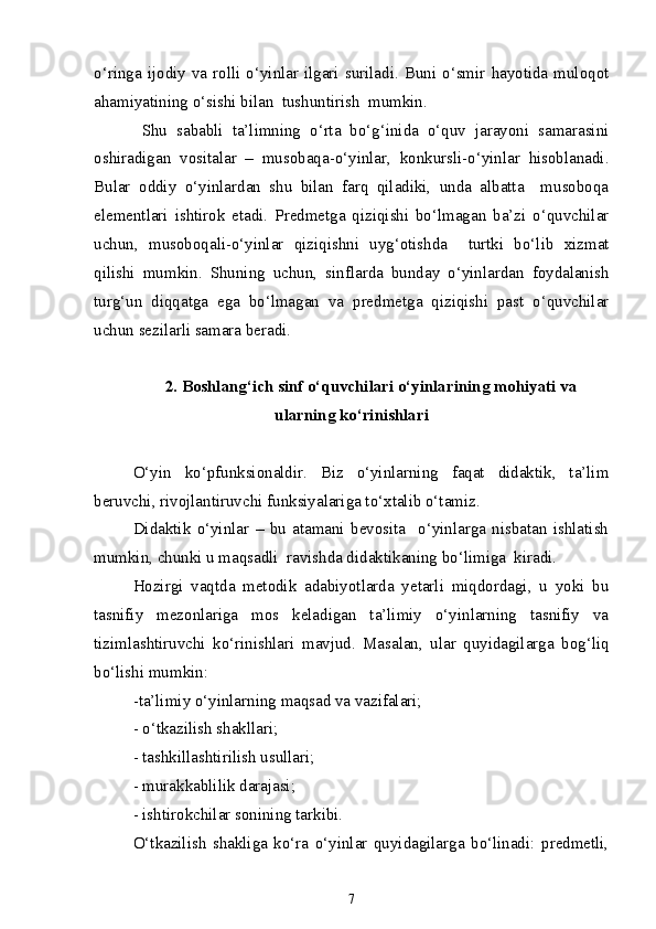 o‘ringa ijodiy  va  rolli o‘yinlar  ilgari  suriladi. Buni  o‘smir  hayotida  muloqot
ahamiyatining o‘sishi bilan  tushuntirish  mumkin.
  Shu   sababli   ta’limning   o‘rta   bo‘g‘inida   o‘quv   jarayoni   samarasini
oshiradigan   vositalar   –   musobaqa-o‘yinlar,   konkursli-o‘yinlar   hisoblanadi.
Bular   oddiy   o‘yinlardan   shu   bilan   farq   qiladiki,   unda   albatta     musoboqa
elementlari   ishtirok   etadi.   Predmetga   qiziqishi   bo‘lmagan   ba’zi   o‘quvchilar
uchun,   musoboqali-o‘yinlar   qiziqishni   uyg‘otishda     turtki   bo‘lib   xizmat
qilishi   mumkin.   Shuning   uchun,   sinflarda   bunday   o‘yinlardan   foydalanish
turg‘un   diqqatga   ega   bo‘lmagan   va   predmetga   qiziqishi   past   o‘quvchilar
uchun sezilarli samara beradi. 
2. Boshlang‘ich sinf o‘quvchilari o‘yinlarining mohiyati va
ularning ko‘rinishlari
O‘yin   ko‘pfunksionaldir.   Biz   o‘yinlarning   faqat   didaktik,   ta’lim
beruvchi, rivojlantiruvchi funksiyalariga to‘xtalib o‘tamiz.
Didaktik   o‘yinlar   –   bu   atamani   bevosita     o‘yinlarga   nisbatan   ishlatish
mumkin, chunki u maqsadli  ravishda didaktikaning bo‘limiga  kiradi.
Hozirgi   vaqtda   metodik   adabiyotlarda   yetarli   miqdordagi,   u   yoki   bu
tasnifiy   mezonlariga   mos   keladigan   ta’limiy   o‘yinlarning   tasnifiy   va
tizimlashtiruvchi   ko‘rinishlari   mavjud.   Masalan,   ular   quyidagilarga   bog‘liq
bo‘lishi mumkin: 
-ta’limiy o‘yinlarning maqsad va vazifalari;
- o‘tkazilish shakllari;
- tashkillashtirilish usullari;
- murakkablilik darajasi;
- ishtirokchilar sonining tarkibi.
O‘tkazilish   shakliga   ko‘ra   o‘yinlar   quyidagilarga   bo‘linadi:   predmetli,
7 