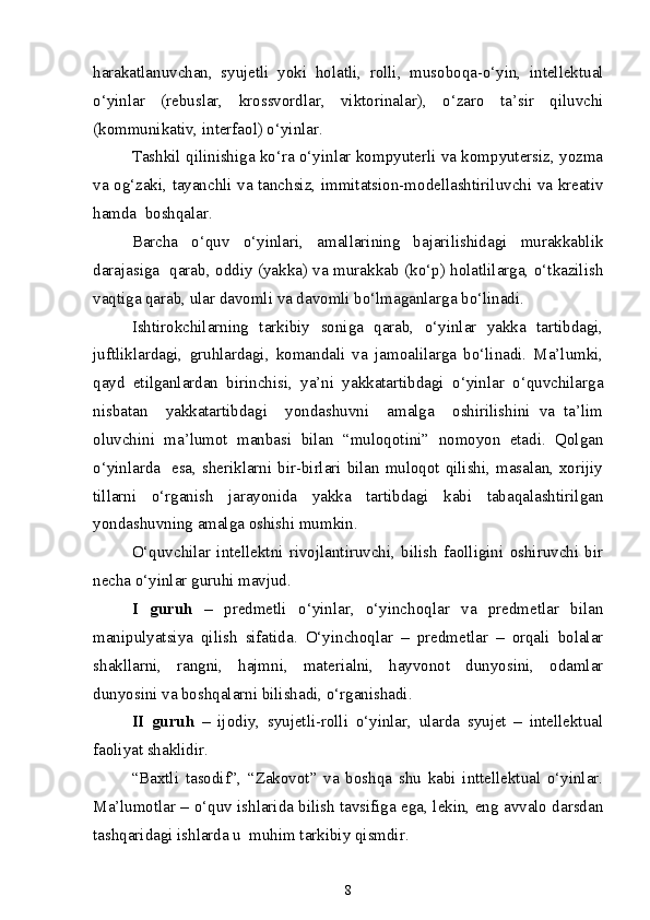 harakatlanuvchan,   syujetli   yoki   holatli,   rolli,   musoboqa-o‘yin,   intellektual
o‘yinlar   (rebuslar,   krossvordlar,   viktorinalar),   o‘zaro   ta’sir   qiluvchi
(kommunikativ, interfaol) o‘yinlar.
Tashkil qilinishiga ko‘ra o‘yinlar kompyuterli va kompyutersiz, yozma
va og‘zaki, tayanchli va tanchsiz, immitatsion-modellashtiriluvchi va kreativ
hamda  boshqalar.
Barcha   o‘quv   o‘yinlari,   amallarining   bajarilishidagi   murakkablik
darajasiga   qarab, oddiy (yakka) va murakkab (ko‘p) holatlilarga, o‘tkazilish
vaqtiga qarab, ular davomli va davomli bo‘lmaganlarga bo‘linadi.  
Ishtirokchilarning   tarkibiy   soniga   qarab,   o‘yinlar   yakka   tartibdagi,
juftliklardagi,   gruhlardagi,   komandali   va   jamoalilarga   bo‘linadi.   Ma’lumki,
qayd   etilganlardan   birinchisi,   ya’ni   yakkatartibdagi   o‘yinlar   o‘quvchilarga
nisbatan     yakkatartibdagi     yondashuvni     amalga     oshirilishini   va   ta’lim
oluvchini   ma’lumot   manbasi   bilan   “muloqotini”   nomoyon   etadi.   Qolgan
o‘yinlarda   esa, sheriklarni bir-birlari bilan muloqot qilishi, masalan, xorijiy
tillarni   o‘rganish   jarayonida   yakka   tartibdagi   kabi   tabaqalashtirilgan
yondashuvning amalga oshishi mumkin.
O‘quvchilar   intellektni   rivojlantiruvchi,   bilish   faolligini   oshiruvchi   bir
necha o‘yinlar guruhi mavjud.
I   guruh   –   predmetli   o‘yinlar,   o‘yinchoqlar   va   predmetlar   bilan
manipulyatsiya   qilish   sifatida.   O‘yinchoqlar   –   predmetlar   –   orqali   bolalar
shakllarni,   rangni,   hajmni,   materialni,   hayvonot   dunyosini,   odamlar
dunyosini va boshqalarni bilishadi, o‘rganishadi.
II   guruh   –   ijodiy,   syujetli-rolli   o‘yinlar,   ularda   syujet   –   intellektual
faoliyat shaklidir.
“Baxtli   tasodif”,   “Zakovot”   va   boshqa   shu   kabi   inttellektual   o‘yinlar.
Ma’lumotlar – o‘quv ishlarida bilish tavsifiga ega, lekin, eng avvalo darsdan
tashqaridagi ishlarda u  muhim tarkibiy qismdir.
8 