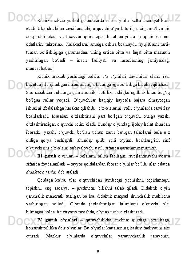 Kichik   maktab   yoshidagi   bolalarda   rolli   o‘yinlar   katta   ahamiyat   kasb
etadi. Ular shu bilan tavsiflanadiki, o‘quvchi o‘ynab turib, o‘ziga ma’lum bir
aniq   rolni   oladi   va   tasavvur   qilinadigan   holat   bo‘yicha,   aniq   bir   insonni
odatlarini  takrorlab,     harakatlarni   amalga  oshira  boshlaydi.  Syujetlarni  turli-
tuman   bo‘lishligiga   qaramasdan,   uning   ortida   bitta   va   faqat   bitta   mazmun
yashiringan   bo‘ladi   –   inson   faoliyati   va   insonlarning   jamiyatdagi
munosobatlari.
Kichik   maktab   yoshidagi   bolalar   o‘z   o‘yinlari   davomida,   ularni   real
hayotda jalb qiladigan insonlarning sifatlariga ega bo‘lishga harakat qilishadi.
Shu sababdan bolalarga qahramonlik, botirlik, ochiqko‘ngillilik bilan bog‘iq
bo‘lgan   rollar   yoqadi.   O‘quvchilar   haqiqiy   hayotda   bajara   olmayotgan
ishlarini ifodalashga harakat qilishib,   o‘z-o‘zlarini   rolli o‘yinlarda tasvirlay
boshlashadi.   Masalan,   o‘zlashtirishi   past   bo‘lgan   o‘quvchi   o‘ziga   yaxshi
o‘zlashtiradigan o‘quvchi rolini oladi. Bunday o‘yindagi ijobiy holat shundan
iboratki,   yaxshi   o‘quvchi   bo‘lish   uchun   zarur   bo‘lgan   talablarni   bola   o‘z
oldiga   qo‘ya   boshlaydi.   Shunday   qilib,   rolli   o‘yinni   boshlang‘ich   sinf
o‘quvchisini o‘z-o‘zini tarbiyalovchi usuli sifatida qarashimiz mumkin.
III   guruh   o‘yinlari   –   bolalarni   bilish   faolligini   rivojlantiruvchi   vosita
sifatida foydalaniladi – tayyor qoidalardan iborat o‘yinlar bo‘lib, ular odatda
didaktik o‘yinlar  deb ataladi.
Qoidaga   ko‘ra,   ular   o‘quvchidan   jumboqni   yechishni,   topishmoqni
topishni,   eng   asosiysi   –   predmetni   bilishni   talab   qiladi.   Didaktik   o‘yin
qanchalik   mahoratli   tuzilgan   bo‘lsa,   didaktik   maqsad   shunchalik   mohirona
yashiringan   bo‘ladi.   O‘yinda   joylashtirilgan   bilimlarni   o‘quvchi   o‘zi
bilmagan holda, beixtiyoriy ravishda, o‘ynab turib o‘zlashtiradi.
IV   guruh   o‘yinlari   –   quruvchilikka,   mehnat   qilishga,   texnikaga,
konstruktorlikka doir o‘yinlar. Bu o‘yinlar kattalarning kasbiy faoliyatini aks
ettiradi.   Mazkur   o‘yinlarda   o‘quvchilar   yaratuvchanlik   jarayonini
9 