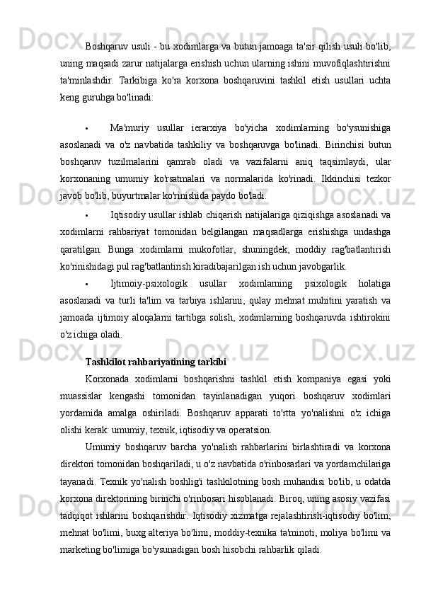 Boshqaruv usuli - bu xodimlarga va butun jamoaga ta'sir qilish usuli bo'lib,
uning maqsadi zarur natijalarga erishish uchun ularning ishini muvofiqlashtirishni
ta'minlashdir.   Tarkibiga   ko'ra   korxona   boshqaruvini   tashkil   etish   usullari   uchta
keng guruhga bo'linadi:
 Ma'muriy   usullar   ierarxiya   bo'yicha   xodimlarning   bo'ysunishiga
asoslanadi   va   o'z   navbatida   tashkiliy   va   boshqaruvga   bo'linadi.   Birinchisi   butun
boshqaruv   tuzilmalarini   qamrab   oladi   va   vazifalarni   aniq   taqsimlaydi,   ular
korxonaning   umumiy   ko'rsatmalari   va   normalarida   ko'rinadi.   Ikkinchisi   tezkor
javob bo'lib, buyurtmalar ko'rinishida paydo bo'ladi.
 Iqtisodiy usullar ishlab chiqarish natijalariga qiziqishga asoslanadi  va
xodimlarni   rahbariyat   tomonidan   belgilangan   maqsadlarga   erishishga   undashga
qaratilgan.   Bunga   xodimlarni   mukofotlar,   shuningdek,   moddiy   rag'batlantirish
ko'rinishidagi pul rag'batlantirish kiradibajarilgan ish uchun javobgarlik.
 Ijtimoiy-psixologik   usullar   xodimlarning   psixologik   holatiga
asoslanadi   va   turli   ta'lim   va   tarbiya   ishlarini,   qulay   mehnat   muhitini   yaratish   va
jamoada   ijtimoiy   aloqalarni   tartibga   solish,   xodimlarning   boshqaruvda   ishtirokini
o'z ichiga oladi.
Tashkilot rahbariyatining tarkibi
Korxonada   xodimlarni   boshqarishni   tashkil   etish   kompaniya   egasi   yoki
muassislar   kengashi   tomonidan   tayinlanadigan   yuqori   boshqaruv   xodimlari
yordamida   amalga   oshiriladi.   Boshqaruv   apparati   to'rtta   yo'nalishni   o'z   ichiga
olishi kerak: umumiy, texnik, iqtisodiy va operatsion.
Umumiy   boshqaruv   barcha   yo'nalish   rahbarlarini   birlashtiradi   va   korxona
direktori tomonidan boshqariladi, u o'z navbatida o'rinbosarlari va yordamchilariga
tayanadi.   Texnik yo'nalish boshlig'i  tashkilotning bosh muhandisi  bo'lib, u odatda
korxona direktorining birinchi o'rinbosari hisoblanadi. Biroq, uning asosiy vazifasi
tadqiqot   ishlarini   boshqarishdir.  Iqtisodiy   xizmatga  rejalashtirish-iqtisodiy   bo'lim,
mehnat bo'limi, buxg alteriya bo'limi, moddiy-texnika ta'minoti, moliya bo'limi va
marketing bo'limiga bo'ysunadigan bosh hisobchi rahbarlik qiladi. 