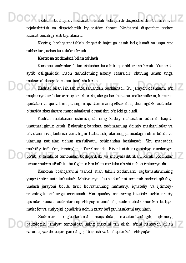 Tezkor   boshqaruv   xizmati   ishlab   chiqarish-dispetcherlik   bo'limi   va
rejalashtirish   va   dispetcherlik   byurosidan   iborat.   Navbatchi   dispetcher   tezkor
xizmat boshlig'i etib tayinlanadi.
Keyingi   boshqaruv   ishlab   chiqarish   hajmiga   qarab   belgilanadi   va   unga   sex
rahbarlari, uchastka ustalari kiradi.
Korxona xodimlari bilan ishlash
Korxona   xodimlari   bilan   ishlashni   batafsilroq   tahlil   qilish   kerak.   Yuqorida
aytib   o'tilganidek,   inson   tashkilotning   asosiy   resursidir,   shuning   uchun   unga
maksimal darajada e'tibor berilishi kerak.
Kadrlar   bilan   ishlash   moslashishdan   boshlanadi.   Bu   jarayon   odamlarni   o'z
majburiyatlari bilan amaliy tanishtirish, ularga barcha zarur ma'lumotlarni, korxona
qoidalari va qoidalarini, uning maqsadlarini aniq etkazishni, shuningdek, xodimlar
o'rtasida shaxslararo munosabatlarni o'rnatishni o'z ichiga oladi.
Kadrlar   malakasini   oshirish,   ularning   kasbiy   mahoratini   oshirish   haqida
unutmasligimiz   kerak.   Bularning   barchasi   xodimlarning   doimiy   mashg'ulotlar   va
o'z-o'zini   rivojlantirish   zarurligini   tushunish,   ularning   jamoadagi   rolini   bilish   va
ularning   natijalari   uchun   mas'uliyatni   oshirishdan   boshlanadi.   Shu   maqsadda
ma’rifiy   tadbirlar,   treninglar   o‘tkazilmoqda.   Rivojlanish   o'rganishga   asoslangan
bo'lib,   u   tashkilot   tomonidan   boshqarilishi   va   moliyalashtirilishi   kerak.   Xodimlar
uchun muhim afzallik - bu ilg'or ta'lim bilan martaba o'sishi uchun imkoniyatdir.
Korxona   boshqaruvini   tashkil   etish   tahlili   xodimlarni   rag'batlantirishning
yuqori rolini aniq ko'rsatadi. Motivatsiya - bu xodimlarni samarali mehnat qilishga
undash   jarayoni   bo'lib,   ta'sir   ko'rsatishning   ma'muriy,   iqtisodiy   va   ijtimoiy-
psixologik   usullariga   asoslanadi.   Har   qanday   motivning   tuzilishi   uchta   asosiy
qismdan   iborat:   xodimlarning   ehtiyojini   aniqlash,   xodim   olishi   mumkin   bo'lgan
mukofot va ehtiyojni qondirish uchun zarur bo'lgan harakatni tayinlash.
Xodimlarni   rag'batlantirish   maqsadida,   masalanfiziologik,   ijtimoiy,
psixologik,   jamiyat   tomonidan   uning   shaxsini   tan   olish,   o'zini   namoyon   qilish
zarurati, yaxshi bajarilgan ishga jalb qilish va boshqalar kabi ehtiyojlar. 