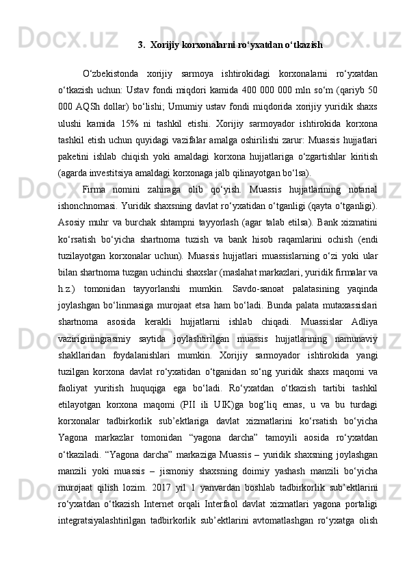 3. Xorijiy korxonalarni ro‘yxatdan o‘tkazish
O‘zbekistonda   xorijiy   sarmoya   ishtirokidagi   korxonalarni   ro‘yxatdan
o‘tkazish   uchun:   Ustav   fondi   miqdori   kamida   400   000   000   mln   so‘m   (qariyb   50
000   AQSh   dollar)   bo‘lishi;   Umumiy   ustav   fondi   miqdorida   xorijiy   yuridik   shaxs
ulushi   kamida   15%   ni   tashkil   etishi.   Xorijiy   sarmoyador   ishtirokida   korxona
tashkil   etish   uchun   quyidagi   vazifalar   amalga   oshirilishi   zarur:   Muassis   hujjatlari
paketini   ishlab   chiqish   yoki   amaldagi   korxona   hujjatlariga   o‘zgartishlar   kiritish
(agarda investitsiya amaldagi korxonaga jalb qilinayotgan bo‘lsa).
Firma   nomini   zahiraga   olib   qo‘yish.   Muassis   hujjatlarining   notarial
ishonchnomasi. Yuridik shaxsning davlat ro‘yxatidan o‘tganligi (qayta o‘tganligi).
Asosiy   muhr   va   burchak   shtampni   tayyorlash   (agar   talab   etilsa).   Bank   xizmatini
ko‘rsatish   bo‘yicha   shartnoma   tuzish   va   bank   hisob   raqamlarini   ochish   (endi
tuzilayotgan   korxonalar   uchun).   Muassis   hujjatlari   muassislarning   o‘zi   yoki   ular
bilan shartnoma tuzgan uchinchi shaxslar (maslahat markazlari, yuridik firmalar va
h.z.)   tomonidan   tayyorlanshi   mumkin.   Savdo-sanoat   palatasining   yaqinda
joylashgan   bo‘linmasiga   murojaat   etsa   ham   bo‘ladi.   Bunda   palata   mutaxassislari
shartnoma   asosida   kerakli   hujjatlarni   ishlab   chiqadi.   Muassislar   Adliya
vaziriginingrasmiy   saytida   joylashtirilgan   muassis   hujjatlarining   namunaviy
shakllaridan   foydalanishlari   mumkin.   Xorijiy   sarmoyador   ishtirokida   yangi
tuzilgan   korxona   davlat   ro‘yxatidan   o‘tganidan   so‘ng   yuridik   shaxs   maqomi   va
faoliyat   yuritish   huquqiga   ega   bo‘ladi.   Ro‘yxatdan   o‘tkazish   tartibi   tashkil
etilayotgan   korxona   maqomi   (PII   ili   UIK)ga   bog‘liq   emas,   u   va   bu   turdagi
korxonalar   tadbirkorlik   sub’ektlariga   davlat   xizmatlarini   ko‘rsatish   bo‘yicha
Yagona   markazlar   tomonidan   “yagona   darcha”   tamoyili   aosida   ro‘yxatdan
o‘tkaziladi.   “Yagona   darcha”   markaziga   Muassis   –   yuridik   shaxsning   joylashgan
manzili   yoki   muassis   –   jismoniy   shaxsning   doimiy   yashash   manzili   bo‘yicha
murojaat   qilish   lozim.   2017   yil   1   yanvardan   boshlab   tadbirkorlik   sub’ektlarini
ro‘yxatdan   o‘tkazish   Internet   orqali   Interfaol   davlat   xizmatlari   yagona   portaligi
integratsiyalashtirilgan   tadbirkorlik   sub’ektlarini   avtomatlashgan   ro‘yxatga   olish 