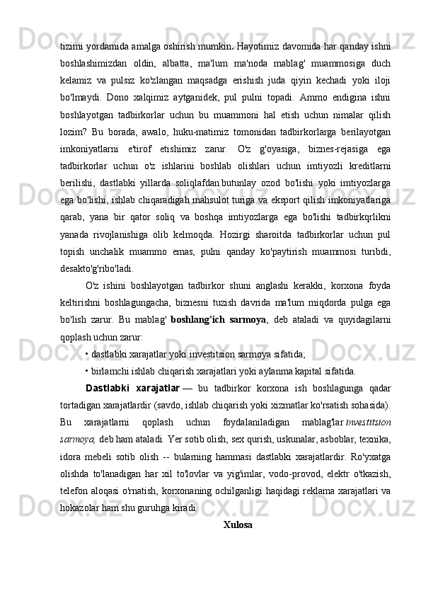 tizimi yordamida amalga oshirish mumkin .   Hayotimiz davomida har qanday ishni
boshlashimizdan   oldin,   albatta,   ma'lum   ma'noda   mablag'   muammosiga   duch
kelamiz   va   pulsiz   ko'zlangan   maqsadga   erishish   juda   qiyin   kechadi   yoki   iloji
bo'lmaydi.   Dono   xalqimiz   aytganidek,   pul   pulni   topadi.   Ammo   endigina   ishni
boshlayotgan   tadbirkorlar   uchun   bu   muammoni   hal   etish   uchun   nimalar   qilish
lozim?   Bu   borada,   awalo,   huku-matimiz   tomonidan   tadbirkorlarga   berilayotgan
imkoniyatlarni   e'tirof   etishimiz   zarur.   O'z   g'oyasiga,   biznes-rejasiga   ega
tadbirkorlar   uchun   o'z   ishlarini   boshlab   olishlari   uchun   imtiyozli   kreditlarni
berilishi,   dastlabki   yillarda   soliqlafdan.butunlay   ozod   bo'lishi   yoki   imtiyozlarga
ega bo'lishi, ishlab chiqaradigah mahsulot turiga va eksport qilish imkoniyatlariga
qarab,   yana   bir   qator   soliq   va   boshqa   imtiyozlarga   ega   bo'lishi   tadbirkqrlikni
yanada   rivojlanishiga   olib   kelmoqda.   Hozirgi   sharoitda   tadbirkorlar   uchun   pul
topish   unchalik   muammo   emas,   pulni   qanday   ko'paytirish   muammosi   turibdi,
desakto'g'ribo'ladi.
O'z   ishini   boshlayotgan   tadbirkor   shuni   anglashi   kerakki,   korxona   foyda
keltirishni   boshlagungacha,   biznesni   tuzish   davrida   ma'lum   miqdorda   pulga   ega
bo'lish   zarur.   Bu   mablag'   boshlang'ich   sarmoya ,   deb   ataladi   va   quyidagilarni
qoplash uchun zarur:
• dastlabki xarajatlar yoki investitsion sarmoya sifatida;
• birlamchi ishlab chiqarish xarajatlari yoki aylanma kapital sifatida.
Dastlabki   xarajatlar   —   bu   tadbirkor   korxona   ish   boshlagunga   qadar
tortadigan xarajatlardir (savdo, ishlab chiqarish yoki xizmatlar ko'rsatish sohasida).
Bu   xarajatlarni   qoplash   uchun   foydalaniladigan   mablag'lar   investitsion
sarmoya,   deb ham ataladi. Yer sotib olish, sex qurish, uskunalar, asboblar, texnika,
idora   mebeli   sotib   olish   --   bularning   hammasi   dastlabki   xarajatlardir.   Ro'yxatga
olishda   to'lanadigan   har   xil   to'lovlar   va   yig'imlar,   vodo-provod,   elektr   o'tkazish,
telefon aloqasi o'rnatish, korxonaning ochilganligi haqidagi reklama xarajatlari va
hokazolar ham shu guruhga kiradi.  
Xulosa 