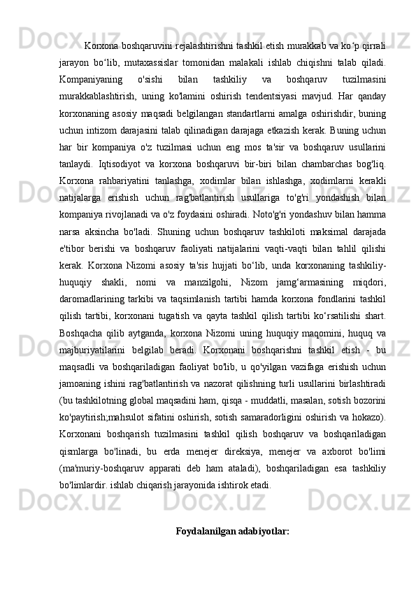 Korxona boshqaruvini rejalashtirishni tashkil etish murakkab va ko p qirraliʻ
jarayon   bo lib,   mutaxassislar   tomonidan   malakali   ishlab   chiqishni   talab   qiladi.	
ʻ
Kompaniyaning   o'sishi   bilan   tashkiliy   va   boshqaruv   tuzilmasini
murakkablashtirish,   uning   ko'lamini   oshirish   tendentsiyasi   mavjud.   Har   qanday
korxonaning   asosiy   maqsadi   belgilangan   standartlarni   amalga   oshirishdir,   buning
uchun intizom darajasini talab qilinadigan darajaga etkazish kerak. Buning uchun
har   bir   kompaniya   o'z   tuzilmasi   uchun   eng   mos   ta'sir   va   boshqaruv   usullarini
tanlaydi.   Iqtisodiyot   va   korxona   boshqaruvi   bir-biri   bilan   chambarchas   bog'liq.
Korxona   rahbariyatini   tanlashga,   xodimlar   bilan   ishlashga,   xodimlarni   kerakli
natijalarga   erishish   uchun   rag'batlantirish   usullariga   to'g'ri   yondashish   bilan
kompaniya rivojlanadi va o'z foydasini oshiradi. Noto'g'ri yondashuv bilan hamma
narsa   aksincha   bo'ladi.   Shuning   uchun   boshqaruv   tashkiloti   maksimal   darajada
e'tibor   berishi   va   boshqaruv   faoliyati   natijalarini   vaqti-vaqti   bilan   tahlil   qilishi
kerak.   Korxona   Nizomi   asosiy   ta'sis   hujjati   bo‘lib,   unda   korxonaning   tashkiliy-
huquqiy   shakli,   nomi   va   manzilgohi,   Nizom   jamg‘armasining   miqdori,
daromadlarining   tarkibi   va   taqsimlanish   tartibi   hamda   korxona   fondlarini   tashkil
qilish   tartibi,   korxonani   tugatish   va   qayta   tashkil   qilish   tartibi   ko‘rsatilishi   shart.
Boshqacha   qilib   aytganda,   korxona   Nizomi   uning   huquqiy   maqomini,   huquq   va
majburiyatilarini   belgilab   beradi.   Korxonani   boshqarishni   tashkil   etish   -   bu
maqsadli   va   boshqariladigan   faoliyat   bo'lib,   u   qo'yilgan   vazifaga   erishish   uchun
jamoaning ishini  rag'batlantirish  va nazorat   qilishning turli  usullarini   birlashtiradi
(bu tashkilotning global maqsadini ham, qisqa - muddatli, masalan, sotish bozorini
ko'paytirish;mahsulot  sifatini  oshirish, sotish samaradorligini  oshirish va hokazo).
Korxonani   boshqarish   tuzilmasini   tashkil   qilish   boshqaruv   va   boshqariladigan
qismlarga   bo'linadi,   bu   erda   menejer   direksiya,   menejer   va   axborot   bo'limi
(ma'muriy-boshqaruv   apparati   deb   ham   ataladi),   boshqariladigan   esa   tashkiliy
bo'limlardir. ishlab chiqarish jarayonida ishtirok etadi. 
Foydalanilgan adabiyotlar: 