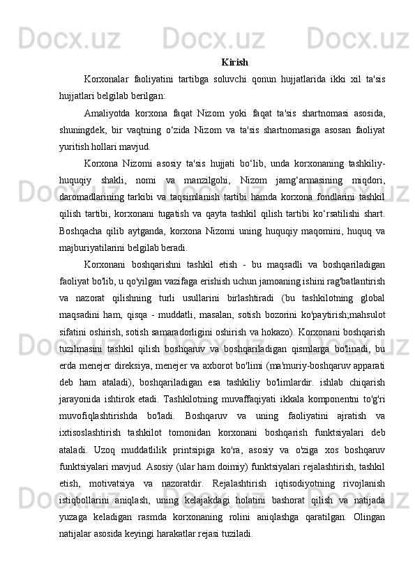 Kirish
Korxonalar   faoliyatini   tartibga   soluvchi   qonun   hujjatlarida   ikki   xil   ta'sis
hujjatlari belgilab berilgan:
Amaliyotda   korxona   faqat   Nizom   yoki   faqat   ta'sis   shartnomasi   asosida,
shuningdek,   bir   vaqtning   o‘zida   Nizom   va   ta'sis   shartnomasiga   asosan   faoliyat
yuritish hollari mavjud.
Korxona   Nizomi   asosiy   ta'sis   hujjati   bo‘lib,   unda   korxonaning   tashkiliy-
huquqiy   shakli,   nomi   va   manzilgohi,   Nizom   jamg‘armasining   miqdori,
daromadlarining   tarkibi   va   taqsimlanish   tartibi   hamda   korxona   fondlarini   tashkil
qilish   tartibi,   korxonani   tugatish   va   qayta   tashkil   qilish   tartibi   ko‘rsatilishi   shart.
Boshqacha   qilib   aytganda,   korxona   Nizomi   uning   huquqiy   maqomini,   huquq   va
majburiyatilarini belgilab beradi.
Korxonani   boshqarishni   tashkil   etish   -   bu   maqsadli   va   boshqariladigan
faoliyat bo'lib, u qo'yilgan vazifaga erishish uchun jamoaning ishini rag'batlantirish
va   nazorat   qilishning   turli   usullarini   birlashtiradi   (bu   tashkilotning   global
maqsadini   ham,   qisqa   -   muddatli,   masalan,   sotish   bozorini   ko'paytirish;mahsulot
sifatini oshirish, sotish samaradorligini oshirish va hokazo). Korxonani boshqarish
tuzilmasini   tashkil   qilish   boshqaruv   va   boshqariladigan   qismlarga   bo'linadi,   bu
erda menejer direksiya, menejer va axborot bo'limi (ma'muriy-boshqaruv apparati
deb   ham   ataladi),   boshqariladigan   esa   tashkiliy   bo'limlardir.   ishlab   chiqarish
jarayonida   ishtirok   etadi.   Tashkilotning   muvaffaqiyati   ikkala   komponentni   to'g'ri
muvofiqlashtirishda   bo'ladi.   Boshqaruv   va   uning   faoliyatini   ajratish   va
ixtisoslashtirish   tashkilot   tomonidan   korxonani   boshqarish   funktsiyalari   deb
ataladi.   Uzoq   muddatlilik   printsipiga   ko'ra,   asosiy   va   o'ziga   xos   boshqaruv
funktsiyalari mavjud. Asosiy (ular ham doimiy) funktsiyalari rejalashtirish, tashkil
etish,   motivatsiya   va   nazoratdir.   Rejalashtirish   iqtisodiyotning   rivojlanish
istiqbollarini   aniqlash,   uning   kelajakdagi   holatini   bashorat   qilish   va   natijada
yuzaga   keladigan   rasmda   korxonaning   rolini   aniqlashga   qaratilgan.   Olingan
natijalar asosida keyingi harakatlar rejasi tuziladi.  