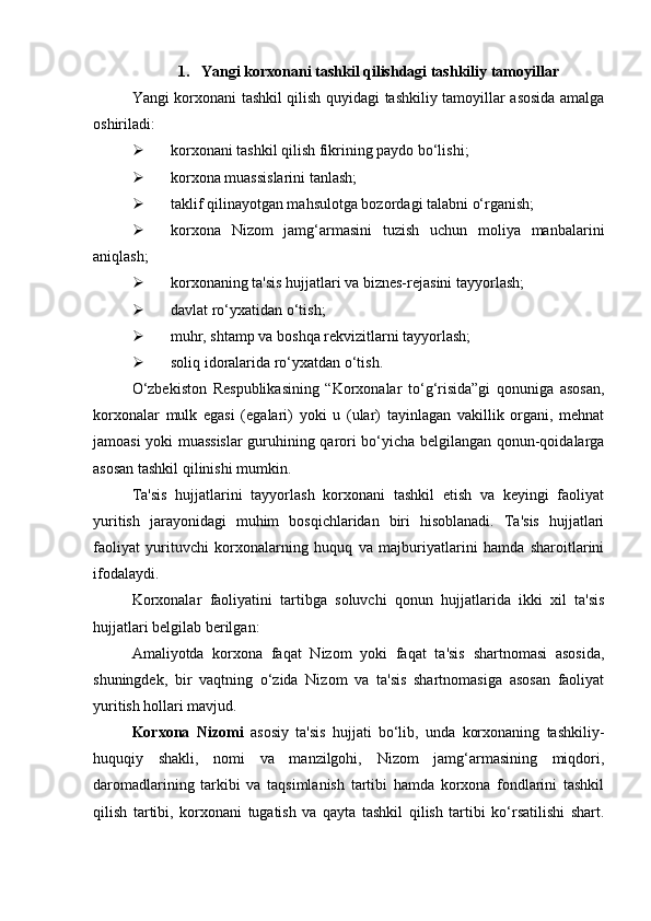 1.  Yangi korxonani tashkil qilishdagi tashkiliy tamoyillar
Yangi korxonani tashkil qilish quyidagi tashkiliy tamoyillar asosida amalga
oshiriladi:
 korxonani tashkil qilish fikrining paydo bo‘lishi;
 korxona muassislarini tanlash;
 taklif qilinayotgan mahsulotga bozordagi talabni o‘rganish;
 korxona   Nizom   jamg‘armasini   tuzish   uchun   moliya   manbalarini
aniqlash;
 korxonaning ta'sis hujjatlari va biznes-rejasini tayyorlash;
 davlat ro‘yxatidan o‘tish;
 muhr, shtamp va boshqa rekvizitlarni tayyorlash;
 soliq idoralarida ro‘yxatdan o‘tish.
O‘zbekiston   Respublikasining   “Korxonalar   to‘g‘risida”gi   qonuniga   asosan,
korxonalar   mulk   egasi   (egalari)   yoki   u   (ular)   tayinlagan   vakillik   organi,   mehnat
jamoasi yoki muassislar  guruhining qarori bo‘yicha belgilangan qonun-qoidalarga
asosan tashkil qilinishi mumkin.
Ta'sis   hujjatlarini   tayyorlash   korxonani   tashkil   etish   va   keyingi   faoliyat
yuritish   jarayonidagi   muhim   bosqichlaridan   biri   hisoblanadi.   Ta'sis   hujjatlari
faoliyat   yurituvchi   korxonalarning   huquq   va   majburiyatlarini   hamda   sharoitlarini
ifodalaydi.
Korxonalar   faoliyatini   tartibga   soluvchi   qonun   hujjatlarida   ikki   xil   ta'sis
hujjatlari belgilab berilgan:
Amaliyotda   korxona   faqat   Nizom   yoki   faqat   ta'sis   shartnomasi   asosida,
shuningdek,   bir   vaqtning   o‘zida   Nizom   va   ta'sis   shartnomasiga   asosan   faoliyat
yuritish hollari mavjud.
Korxona   Nizomi   asosiy   ta'sis   hujjati   bo‘lib,   unda   korxonaning   tashkiliy-
huquqiy   shakli,   nomi   va   manzilgohi,   Nizom   jamg‘armasining   miqdori,
daromadlarining   tarkibi   va   taqsimlanish   tartibi   hamda   korxona   fondlarini   tashkil
qilish   tartibi,   korxonani   tugatish   va   qayta   tashkil   qilish   tartibi   ko‘rsatilishi   shart. 