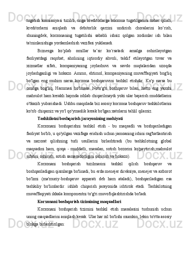 tugatish komissiyasi  tuzilib, unga kreditorlarga korxona tugatilganini xabar qilish,
kreditorlarni   aniqlash   va   debitorlik   qarzini   undirish   choralarini   ko‘rish,
shuningdek,   korxonaning   tugatilishi   sababli   ishsiz   qolgan   xodimlar   ish   bilan
ta'minlanishiga yordamlashish vazifasi yuklanadi.
Biznesga   ko plab   omillar   ta sir   ko rsatadi:   amalga   oshirilayotganʻ ʼ ʻ
faoliyatdagi   raqobat,   aholining   iqtisodiy   ahvoli,   taklif   etilayotgan   tovar   va
xizmatlar   sifati,   kompaniyaning   joylashuvi   va   savdo   nuqtalaridan   uzoqda
joylashganligi   va   hokazo.   Ammo,   ehtimol,   kompaniyaning   muvaffaqiyati   bog'liq
bo'lgan   eng   muhim   narsa   korxona   boshqaruvini   tashkil   etishdir.   Ko'p   narsa   bu
omilga   bog'liq.   Hammasi   bo'lmasa.   Noto'g'ri   boshqaruv   bilan,   hatto   eng   yaxshi
mahsulot ham kerakli hajmda ishlab chiqarilmaydi yoki ular bajarish muddatlarini
o'tkazib yuborishadi. Ushbu maqolada biz asosiy korxona boshqaruv tashkilotlarini
ko'rib chiqamiz va yo'l qo'ymaslik kerak bo'lgan xatolarni tahlil qilamiz.
Tashkilotni boshqarish jarayonining mohiyati
Korxonani   boshqarishni   tashkil   etish   -   bu   maqsadli   va   boshqariladigan
faoliyat bo'lib, u qo'yilgan vazifaga erishish uchun jamoaning ishini rag'batlantirish
va   nazorat   qilishning   turli   usullarini   birlashtiradi   (bu   tashkilotning   global
maqsadini   ham,   qisqa   -   muddatli,   masalan,   sotish   bozorini   ko'paytirish;mahsulot
sifatini oshirish, sotish samaradorligini oshirish va hokazo).
Korxonani   boshqarish   tuzilmasini   tashkil   qilish   boshqaruv   va
boshqariladigan qismlarga bo'linadi, bu erda menejer direksiya, menejer va axborot
bo'limi   (ma'muriy-boshqaruv   apparati   deb   ham   ataladi),   boshqariladigan   esa
tashkiliy   bo'limlardir.   ishlab   chiqarish   jarayonida   ishtirok   etadi.   Tashkilotning
muvaffaqiyati ikkala komponentni to'g'ri muvofiqlashtirishda bo'ladi.
Korxonani boshqarish tizimining maqsadlari
Korxonani   boshqarish   tizimini   tashkil   etish   masalasini   tushunish   uchun
uning maqsadlarini aniqlash kerak. Ular har xil bo'lishi mumkin, lekin to'rtta asosiy
blokga birlashtirilgan: 