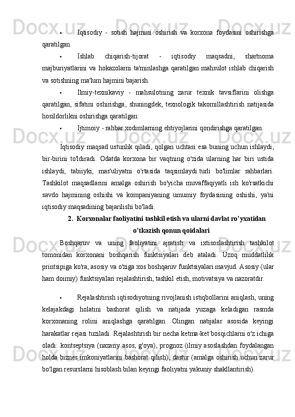  Iqtisodiy   -   sotish   hajmini   oshirish   va   korxona   foydasini   oshirishga
qaratilgan.
 Ishlab   chiqarish-tijorat   -   iqtisodiy   maqsadni,   shartnoma
majburiyatlarini   va   hokazolarni   ta'minlashga   qaratilgan   mahsulot   ishlab   chiqarish
va sotishning ma'lum hajmini bajarish.
 Ilmiy-texnikaviy   -   mahsulotning   zarur   texnik   tavsiflarini   olishga
qaratilgan,   sifatini   oshirishga,   shuningdek,   texnologik   takomillashtirish   natijasida
hosildorlikni oshirishga qaratilgan.
 Ijtimoiy - rahbar xodimlarning ehtiyojlarini qondirishga qaratilgan.
Iqtisodiy maqsad ustunlik qiladi, qolgan uchtasi esa buning uchun ishlaydi,
bir-birini   to'ldiradi.   Odatda   korxona   bir   vaqtning   o'zida   ularning   har   biri   ustida
ishlaydi,   tabiiyki,   mas'uliyatni   o'rtasida   taqsimlaydi.turli   bo'limlar   rahbarlari.
Tashkilot   maqsadlarini   amalga   oshirish   bo'yicha   muvaffaqiyatli   ish   ko'rsatkichi
savdo   hajmining   oshishi   va   kompaniyaning   umumiy   foydasining   oshishi,   ya'ni
iqtisodiy maqsadining bajarilishi bo'ladi.
2. Korxonalar faoliyatini tashkil etish va ularni davlat ro’yxatidan
o’tkazish qonun qoidalari
Boshqaruv   va   uning   faoliyatini   ajratish   va   ixtisoslashtirish   tashkilot
tomonidan   korxonani   boshqarish   funktsiyalari   deb   ataladi.   Uzoq   muddatlilik
printsipiga ko'ra, asosiy va o'ziga xos boshqaruv funktsiyalari mavjud. Asosiy (ular
ham doimiy) funktsiyalari rejalashtirish, tashkil etish, motivatsiya va nazoratdir.
 Rejalashtirish iqtisodiyotning rivojlanish istiqbollarini aniqlash, uning
kelajakdagi   holatini   bashorat   qilish   va   natijada   yuzaga   keladigan   rasmda
korxonaning   rolini   aniqlashga   qaratilgan.   Olingan   natijalar   asosida   keyingi
harakatlar rejasi tuziladi. Rejalashtirish bir necha ketma-ket bosqichlarni o'z ichiga
oladi: kontseptsiya (nazariy asos, g'oya), prognoz (ilmiy asoslashdan  foydalangan
holda biznes imkoniyatlarini bashorat qilish), dastur (amalga oshirish uchun zarur
bo'lgan resurslarni hisoblash bilan keyingi faoliyatni yakuniy shakllantirish). 