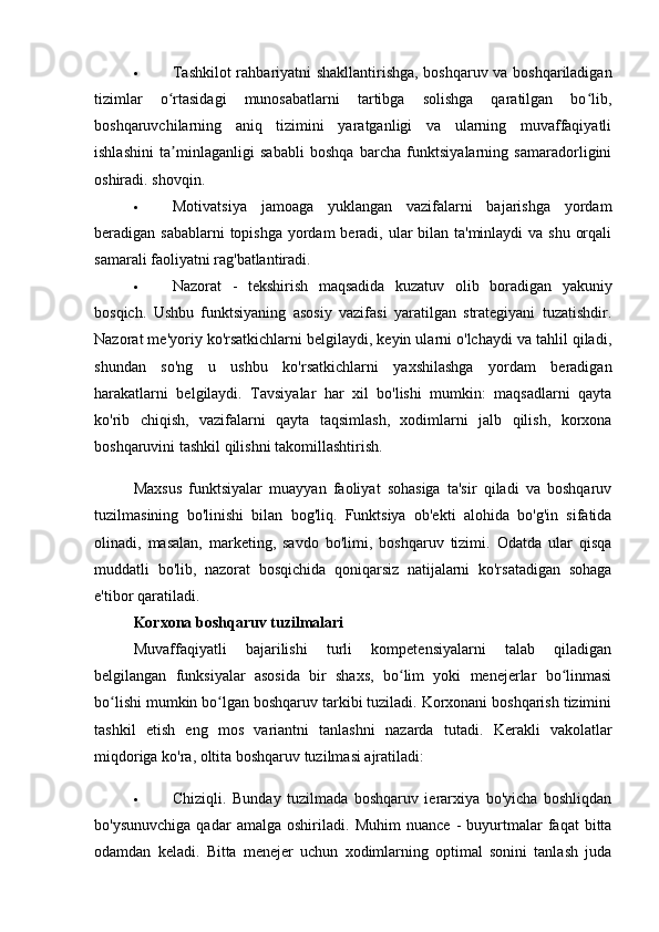  Tashkilot rahbariyatni shakllantirishga, boshqaruv va boshqariladigan
tizimlar   o rtasidagi   munosabatlarni   tartibga   solishga   qaratilgan   bo lib,ʻ ʻ
boshqaruvchilarning   aniq   tizimini   yaratganligi   va   ularning   muvaffaqiyatli
ishlashini   ta minlaganligi   sababli   boshqa   barcha   funktsiyalarning   samaradorligini
ʼ
oshiradi. shovqin.
 Motivatsiya   jamoaga   yuklangan   vazifalarni   bajarishga   yordam
beradigan sabablarni  topishga yordam beradi, ular  bilan ta'minlaydi  va shu orqali
samarali faoliyatni rag'batlantiradi.
 Nazorat   -   tekshirish   maqsadida   kuzatuv   olib   boradigan   yakuniy
bosqich.   Ushbu   funktsiyaning   asosiy   vazifasi   yaratilgan   strategiyani   tuzatishdir.
Nazorat me'yoriy ko'rsatkichlarni belgilaydi, keyin ularni o'lchaydi va tahlil qiladi,
shundan   so'ng   u   ushbu   ko'rsatkichlarni   yaxshilashga   yordam   beradigan
harakatlarni   belgilaydi.   Tavsiyalar   har   xil   bo'lishi   mumkin:   maqsadlarni   qayta
ko'rib   chiqish,   vazifalarni   qayta   taqsimlash,   xodimlarni   jalb   qilish,   korxona
boshqaruvini tashkil qilishni takomillashtirish.
Maxsus   funktsiyalar   muayyan   faoliyat   sohasiga   ta'sir   qiladi   va   boshqaruv
tuzilmasining   bo'linishi   bilan   bog'liq.   Funktsiya   ob'ekti   alohida   bo'g'in   sifatida
olinadi,   masalan,   marketing,   savdo   bo'limi,   boshqaruv   tizimi.   Odatda   ular   qisqa
muddatli   bo'lib,   nazorat   bosqichida   qoniqarsiz   natijalarni   ko'rsatadigan   sohaga
e'tibor qaratiladi.
Korxona boshqaruv tuzilmalari
Muvaffaqiyatli   bajarilishi   turli   kompetensiyalarni   talab   qiladigan
belgilangan   funksiyalar   asosida   bir   shaxs,   bo lim   yoki   menejerlar   bo linmasi	
ʻ ʻ
bo lishi mumkin bo lgan boshqaruv tarkibi tuziladi. Korxonani boshqarish tizimini	
ʻ ʻ
tashkil   etish   eng   mos   variantni   tanlashni   nazarda   tutadi.   Kerakli   vakolatlar
miqdoriga ko'ra, oltita boshqaruv tuzilmasi ajratiladi:
 Chiziqli.   Bunday   tuzilmada   boshqaruv   ierarxiya   bo'yicha   boshliqdan
bo'ysunuvchiga   qadar   amalga   oshiriladi.   Muhim   nuance   -   buyurtmalar   faqat   bitta
odamdan   keladi.   Bitta   menejer   uchun   xodimlarning   optimal   sonini   tanlash   juda 