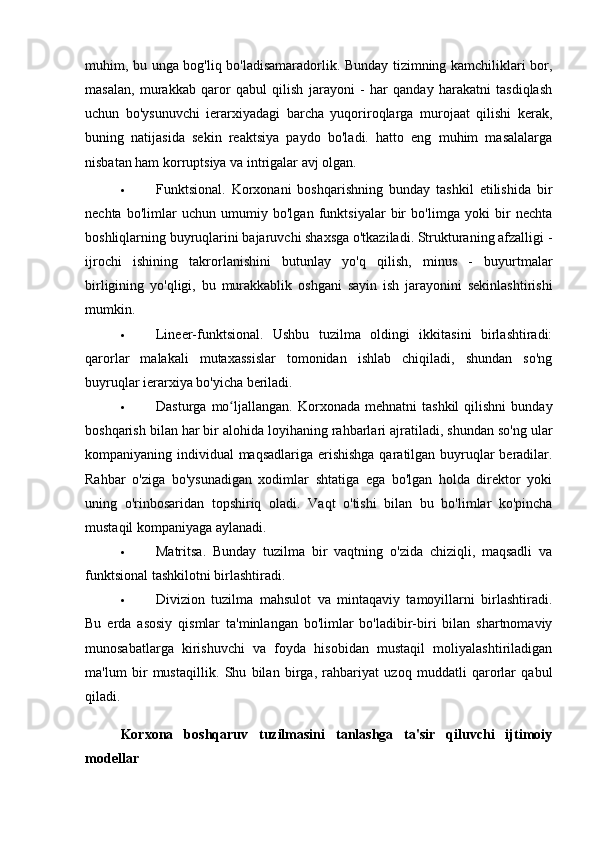 muhim, bu unga bog'liq bo'ladisamaradorlik. Bunday tizimning kamchiliklari bor,
masalan,   murakkab   qaror   qabul   qilish   jarayoni   -   har   qanday   harakatni   tasdiqlash
uchun   bo'ysunuvchi   ierarxiyadagi   barcha   yuqoriroqlarga   murojaat   qilishi   kerak,
buning   natijasida   sekin   reaktsiya   paydo   bo'ladi.   hatto   eng   muhim   masalalarga
nisbatan ham korruptsiya va intrigalar avj olgan.
 Funktsional.   Korxonani   boshqarishning   bunday   tashkil   etilishida   bir
nechta   bo'limlar   uchun   umumiy   bo'lgan   funktsiyalar   bir   bo'limga   yoki   bir   nechta
boshliqlarning buyruqlarini bajaruvchi shaxsga o'tkaziladi. Strukturaning afzalligi -
ijrochi   ishining   takrorlanishini   butunlay   yo'q   qilish,   minus   -   buyurtmalar
birligining   yo'qligi,   bu   murakkablik   oshgani   sayin   ish   jarayonini   sekinlashtirishi
mumkin.
 Lineer-funktsional.   Ushbu   tuzilma   oldingi   ikkitasini   birlashtiradi:
qarorlar   malakali   mutaxassislar   tomonidan   ishlab   chiqiladi,   shundan   so'ng
buyruqlar ierarxiya bo'yicha beriladi.
 Dasturga   mo ljallangan.   Korxonada  mehnatni   tashkil   qilishni   bundayʻ
boshqarish bilan har bir alohida loyihaning rahbarlari ajratiladi, shundan so'ng ular
kompaniyaning individual maqsadlariga erishishga qaratilgan buyruqlar  beradilar.
Rahbar   o'ziga   bo'ysunadigan   xodimlar   shtatiga   ega   bo'lgan   holda   direktor   yoki
uning   o'rinbosaridan   topshiriq   oladi.   Vaqt   o'tishi   bilan   bu   bo'limlar   ko'pincha
mustaqil kompaniyaga aylanadi.
 Matritsa.   Bunday   tuzilma   bir   vaqtning   o'zida   chiziqli,   maqsadli   va
funktsional tashkilotni birlashtiradi.
 Divizion   tuzilma   mahsulot   va   mintaqaviy   tamoyillarni   birlashtiradi.
Bu   erda   asosiy   qismlar   ta'minlangan   bo'limlar   bo'ladibir-biri   bilan   shartnomaviy
munosabatlarga   kirishuvchi   va   foyda   hisobidan   mustaqil   moliyalashtiriladigan
ma'lum   bir   mustaqillik.   Shu   bilan   birga,   rahbariyat   uzoq   muddatli   qarorlar   qabul
qiladi.
Korxona   boshqaruv   tuzilmasini   tanlashga   ta'sir   qiluvchi   ijtimoiy
modellar 