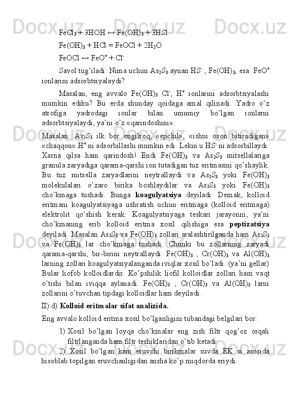 FeCl
3  + 3H О H ↔ Fe(OH)
3  + 3HSl 
Fe(OH)
3  + HCl = FeOCl + 2H
2 О
FeOCl ↔ FeO +
 + Cl -
 
S а v о l tug’il а di: Nim а  uchun As
2 S
3   а yn а n HS -
 , Fe(OH)
3 , es а   FeO +
i о nl а rini  а ds о rbtsiyal а ydi? 
M а s а l а n,   eng   а vv а l о   Fe(OH)
3   Cl -
,   H +
  i о nl а rini   а ds о rbtsiyal а shi
mumkin   ediku?   Bu   е rd а   shund а y   q о id а g а   а m а l   qilin а di.   Yadr о   o’z
а tr о fig а   yadr о d а gi   i о nl а r   bil а n   umumiy   bo’lg а n   i о nl а rni
а ds о rbtsiyal а ydi, ya’ni o’z «q а rind о shini». 
M а s а l а n:   As
2 S
3   ilk   b о r   е ngilr о q,   «epchil»,   «ishni   о s о n   bitir а dig а n»
«ch а qq о n» H +
 ni  а ds о rbill а shi mumkin edi. L е kin u HS -
 ni  а ds о rbill а ydi.
Ха rn а   qils а   h а m   q а rind о sh!   Endi   Fe(OH)
3   v а   As
2 S
3   mits е ll а l а rig а
gr а nul а  z а ryadig а  q а r а m а -q а rshi i о n tut а dig а n tuz eritm а sini qo’sh а ylik.
Bu   tuz   mits е ll а   z а ryadl а rini   n е ytr а ll а ydi   v а   As
2 S
3   yoki   Fe(OH)
3
m о l е kul а l а ri   o’z а r о   birik а   b о shl а ydil а r   v а   As
2 S
3   yoki   Fe(OH)
3
cho’kmаg а   tush а di.   Bung а   k оа gulyatsiya   d е yil а di.   D е m а k,   k о ll о id
eritm а ni   k оа gulyatsiyag а   ushr а tish   uchun   eritm а g а   (k о ll о id   eritm а g а )
el е ktr о lit   qo’shish   k е r а k.   K оа gulyatsiyag а   t е sk а ri   j а r а yonni,   ya’ni
cho’kmаning   erib   k о ll о id   eritm а   хо sil   qilishig а   es а   p е ptiz а tsiya
d е yil а di. M а s а l а n As
2 S
3   v а   Fe(OH)
3   z о ll а ri   а r а l а shtirilg а nd а   h а m As
2 S
3
v а   Fe(OH)
3   l а r   cho’kmаg а   tush а di.   Chunki   bu   z о ll а rning   z а ryadi
q а r а m а -q а rshi,   bir-birini   n е ytr а ll а ydi.   Fe(OH)
3   ,   Cr(OH)
3   v а   Al(OH)
3
l а rning z о ll а ri k оа gulyatsiyal а ng а nd а  iviql а r  хо sil bo’l а di. (ya’ni g е ll а r)
Bul а r   li о f о b   k о ll о idl а rdir.   Ko’pshilik   li о fil   k о ll о idl а r   z о ll а ri   h а m   v а qt
o’tishi   bil а n   iviqq а   а yl а n а di.   Fe(OH)
3   ,   Cr(OH)
3   v а   Al(OH)
3   l а rni
z о ll а rini o’tuvch а n tipd а gi k о ll о idl а r h а m d е yil а di. 
II) d)  K о ll о id eritm а l а r sif а t  а n а lizid а .
Eng  а vv а l о  k о ll о id eritm а   хо sil bo’lg а nligini tub а nd а gi b е lgil а ri b о r:
1) Хо sil   bo’lg а n   l о yq а   cho’kmаl а r   eng   zish   filtr   q о g’ о z   о rq а li
filtrl а ng а nd а  h а m filtr t е shikl а rid а n o’tib k е t а di. 
2)   Хо sil   bo’lg а n   k а m   eruvchi   birikm а l а r   suvd а   EK   si   а s о sid а
his о bl а b t о pilg а n eruvchаnligid а n  а nsh а  ko’p miqd о rd а  eriydi.  