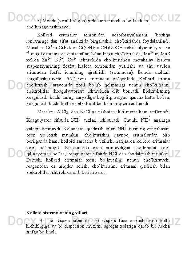 3) M о dd а  ( хо sil bo’lg а n) jud а  k а m eruvchаn bo’ls а  h а m, 
cho’kmаg а  tushm а ydi. 
K о ll о id   eritm а l а r   t о m о nid а n   а ds о rbtsiyal а nishi   (b о shq а
i о nl а rning)   d а n   sif а t   а n а lizid а   birg а l а shib   cho’ktirishd а   f о yd а l а nil а di.
M а s а l а n: Cr +
 ni CrPO
4  v а  Cr(OH)
2  x CH
3 COOH  хо lid а   а lyuminiy v а  Fe
+3
  ning f о sf а tl а ri v а   di а ts е t а tl а ri bil а n birg а   cho’ktirishd а ; Mn 2+
  ni MnS
хо lid а   Zn 2+
,   Ni 2+
,   Co 2+
  ishtir о kid а   cho’ktirishd а   m е t а k а l а y   kisl о t а
susp е nziyasining   f о sf а t   kisl о t а   t о m о nid а n   yutilishi   v а   shu   usuld а
eritm а d а n   f о sf а t   i о nnining   а jr а tilishi   (eritm а d а n).   Bund а   а n а lizni
chig а ll а shtiruvchi   P О
4 3-
  i о ni   eritm а d а n   yo’qоtilаdi.   K о ll о id   eritm а
cho’ktirish   j а r а yonid а   хо sil   bo’lib   q о lm а sligi   uchun   cho’ktirishni
el е ktr о litl а r   (k оа gulyat о rl а r)   ishtir о kid а   о lib   b о ril а di.   El е ktr о litning
k оа gull а sh   kuchi   uning   z а ryadig а   b о g’liq;   z а ryad   qаnchа   k а tt а   bo’ls а ,
k оа gull а sh kuchi k а tt а  v а  el е ktr о litd а n k а m miqd о r s а rfl а n а di. 
M а s а l а n:   AlCl
3 ,   d а n   NaCl   g а   nisb а t а n   ikki   m а rt а   k а m   s а rfl а n а di.
K оа gulyat о r   sif а tid а   NH4
+   tuzl а ri   ishl а til а di.   Chunki   NH	
4
+   а n а lizg а
ха l а qit   b е rm а ydi.   K о l а v е rs а ,   qizdirish   bil а n   NH	
4
+   tuzining   о rtiqsh а sini
о s о n   yo’l о tish   mumkin.   cho’ktirishni   q а yn о q   eritm а l а rd а n   о lib
b о rilg а nd а   h а m,   k о ll о id   zаrrаchа   b   uzilishi   n а tij а sid а   k о ll о id   eritm а l а r
хо sil   bo’lm а ydi.   Kisl о t а l а rd а   о s о n   erim а ydig а n   cho’kmаl а r   хо sil
qilin а yotg а n bo’ls а , k оа gulyat о r sif а tid а   HCl d а n f о yd а l а nish mumkin.
D е m а k,   k о ll о id   eritm а l а r   хо sil   bo’lm а sligi   uchun   cho’ktiruvchi
r еа g е ntd а n   о z   miqd о r   s о lish,   cho’ktirishni   eritm а ni   qizdirish   bil а n
el е ktr о litl а r ishtir о kid а   о lib b о rish z а rur. 
Kolloid sistemalarning xillari.
Barcha   dispers   sitemalar:   a)   dispers   faza   zarrachalarini   katta
kichikligiga   va   b)   dispersion   muxitni   agregat   xolatiga   qarab   bir   necha
sinfga bo’linali. 