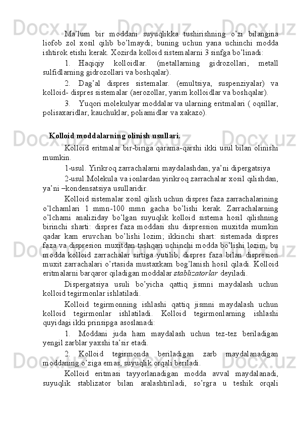 Ma’lum   bir   moddani   suyuqlikka   tushirishning   o’zi   bilangina
liofob   zol   xosil   qilib   bo’lmaydi;   buning   uchun   yana   uchinchi   modda
ishtirok etishi kerak. Xozirda kolloid sistemalarni 3 sinfga bo’linadi:
1. Haqiqiy   kolloidlar.   (metallarning   gidrozollari,   metall
sulfidlarning gidrozollari va boshqalar).
2. Dag’al   dispres   sistemalar.   (emultsiya,   suspenziyalar)   va
kolloid- dispres sistemalar (aerozollar, yarim kolloidlar va boshqalar).
3. Yuqori molekulyar moddalar va ularning eritmalari ( oqsillar,
polisaxaridlar, kauchuklar, poliamidlar va xakazo).
   Kolloid moddalarning olinish usullari.
Kolloid eritmalar bir-biriga qarama-qarshi ikki usul bilan olinishi
mumkin.
1-usul. Yirikroq zarrachalarni maydalashdan, ya’ni dipergatsiya
2-usul.Molekula va ionlardan yirikroq zarrachalar xosil qilishdan,
ya’ni –kondensatsiya usullaridir.
Kolloid sistemalar xosil qilish uchun dispres faza zarrachalarining
o’lchamlari   1   mmn-100   mmn   gacha   bo’lishi   kerak.   Zarrachalarning
o’lchami   analiziday   bo’lgan   suyuqlik   kolloid   sistema   hosil   qilishning
birinchi   sharti:   dispres   faza   moddasi   shu   dispression   muxitda   mumkin
qadar   kam   eruvchan   bo’lishi   lozim;   ikkinchi   shart:   sistemada   dispres
faza va dispresion muxitdan tashqari uchinchi modda bo’lishi lozim, bu
modda   kolloid   zarrachalar   sirtiga   yutilib,   dispres   faza   bilan   dispresion
muxit zarrachalari o’rtasida mustaxkam bog’lanish hosil qiladi. Kolloid
eritmalarni barqaror qiladigan moddalar  stablizatorlar  deyiladi.
Dispergatsiya   usuli   bo’yicha   qattiq   jismni   maydalash   uchun
kolloid tegirmonlar ishlatiladi.
Kolloid   tegirmonning   ishlashi   qattiq   jismni   maydalash   uchun
kolloid   tegirmonlar   ishlatiladi.   Kolloid   tegirmonlarning   ishlashi
quyidagi ikki prinsipga asoslanadi:
1. Moddani   juda   ham   maydalash   uchun   tez-tez   beriladigan
yengil zarblar yaxshi ta’sir etadi.
2. Kolloid   tegirmonda   beriladigan   zarb   maydalanadigan
moddaning o’ziga emas, suyuqlik orqali beriladi.
Kolloid   eritmasi   tayyorlanadigan   modda   avval   maydalanadi,
suyuqlik   stablizator   bilan   aralashtiriladi,   so’rgra   u   teshik   orqali 