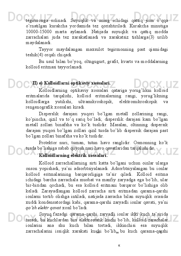 Mtegirmonga   solinadi.   Suyuqlik   va   uning   ichidagi   qattiq   jism   o’qqa
o’rnatilgan   kurakcha   yordamida   tez   qorishtiriladi.   Kurakcha   minutiga
10000-15000   marta   aylanadi.   Natijada   suyuqlik   va   qattiq   modda
zarrachalari   juda   tez   xarakatlanadi   va   xarakatsiz   tishlarga(3)   urilib
maydalanadi.
Tayyor   maydalangan   maxsulot   tegirmonning   past   qismidagi
teshik(4) orqali chiqadi.
Bu  usul   bilan   bo’yoq,  oltngugurt,   grafit,   kvarts   va  moddalarning
kolloid eritmasi tayyorlanadi.
II) e) Kolloidlarni optikaviy xossalari.
Kolloidlarning   optikaviy   xossalari   qatariga   yorug’likni   kolloid
eritmalarida   tarqalishi,   kolloid   eritmalarning   rangi,   yorug’likning
kolloidlarga   yutilishi,   ultramikroskopik,   elektromikroskopik   va
rengenografik xossalari kiradi.
Disperslik   darajasi   yuqori   bo’lgan   metall   zollarining   rangi,
ko’pincha,   qizil   va   to’q   sariq   bo’ladi;   disperslik   darajasi   kam   bo’lgan
metall   zollari   binafsha   va   ko’k   tuslidir.   Masalan,   oltinning   dispersik
darajasi   yuqori   bo’lgan   zollari   qizil   tusda   bo’lib   dispersik   darajasi   past
bo’lgan zollari binafsha va ko’k tuslidir.
Protektor   nuri,   tuman,   tutun   havo   ranglidir.   Osmonning   ko’k
tusda bo’lishiga sabab quyosh nuri havo qavatlaridan tarqalishidir.
Kolloidlarning elektrik xossalari.
Kolloid   zarrachallarning   sirti   katta   bo’lgani   uchun   oinlar   ularga
onson   yopishadi,   ya’ni   adsorbtsiyalanadi.   Adsorbtsiyalangan   bu   ionlar
kolloid   eritmalarining   barqarorligiga   ta’sir   qiladi.   Kolloid   eritma
ichidagi   barcha   zarrachala   musbat   va   manfiy   zaryadga   ega   bo’lib,   ular
bir-biridan   qochadi,   bu   esa   kolloid   eritmani   barqaror   bo’lishiga   olib
keladi.   Zarayadlangan   kolloid   zarracha   sirti   eritmadan   qarama-qarshi
ionlarni   tortib   olishga   intiladi,   natijada   zarracha   bilan   suyuqlik   orasida
xuddi kondensatordagi  kabi, qarama-qarshi zaryadli ionlar qavati, ya’ni
qo’sh elektr qavat  xosil bo’ladi.
Suyuq   fazadgi   qarama-qarshi   zaryadli   ionlar   ikki   kuch   ta’sirida
turadi;   bu   kuchlardan   biri   elektrostatik   kuchi   bo’lib,   kolloid   zarachalar
ionlarini   ana   shu   kuch   bilan   tortadi,   ikkinchisi   esa   suyuqlik
zarrachalarini   issiqlik   xarakati   kuchi   bo’lib,   bu   kuch   qarama-qarshi
m
K O 