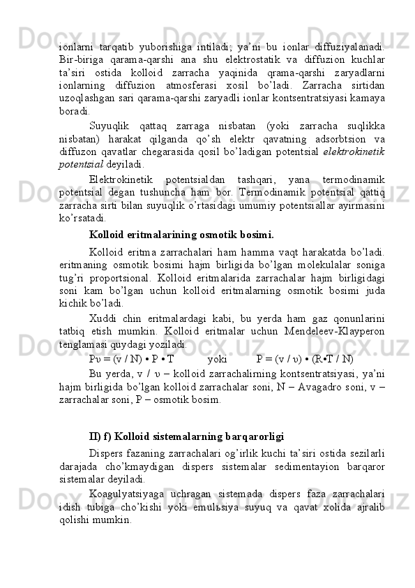 ionlarni   tarqatib   yuborishiga   intiladi;   ya’ni   bu   ionlar   diffuziyalanadi.
Bir-biriga   qarama-qarshi   ana   shu   elektrostatik   va   diffuzion   kuchlar
ta’siri   ostida   kolloid   zarracha   yaqinida   qrama-qarshi   zaryadlarni
ionlarning   diffuzion   atmosferasi   xosil   bo’ladi.   Zarracha   sirtidan
uzoqlashgan sari qarama-qarshi zaryadli ionlar kontsentratsiyasi kamaya
boradi.
Suyuqlik   qattaq   zarraga   nisbatan   (yoki   zarracha   suqlikka
nisbatan)   harakat   qilganda   qo’sh   elektr   qavatning   adsorbtsion   va
diffuzon   qavatlar   chegarasida   qosil   bo’ladigan   potentsial   elektrokinetik
potentsial  deyiladi.
Elektrokinetik   potentsialdan   tashqari,   yana   termodinamik
potentsial   degan   tushuncha   ham   bor.   Termodinamik   potentsial   qattiq
zarracha sirti bilan suyuqlik o’rtasidagi umumiy potentsiallar ayirmasini
ko’rsatadi.
Kolloid eritmalarining osmotik bosimi.
Kolloid   eritma   zarrachalari   ham   hamma   vaqt   harakatda   bo’ladi.
eritmaning   osmotik   bosimi   hajm   birligida   bo’lgan   molekulalar   soniga
tug’ri   proportsional.   Kolloid   eritmalarida   zarrachalar   hajm   birligidagi
soni   kam   bo’lgan   uchun   kolloid   eritmalarning   osmotik   bosimi   juda
kichik bo’ladi.
Xuddi   chin   eritmalardagi   kabi,   bu   yerda   ham   gaz   qonunlarini
tatbiq   etish   mumkin.   Kolloid   eritmalar   uchun   Mendeleev-Klayperon
tenglamasi quydagi yoziladi.
P υ  = (v / N) • P • T yoki P = (v /  υ ) • (R•T / N)
Bu  yerda,   v  /   υ   –   kolloid   zarrachalirning   kontsentratsiyasi,   ya’ni
hajm birligida bo’lgan kolloid zarrachalar soni, N – Avagadro soni, v –
zarrachalar soni, P – osmotik bosim.
II) f) Kolloid sistemalarning barqarorligi
Dispers fazaning zarrachalari og’irlik kuchi ta’siri ostida sezilarli
darajada   cho’kmaydigan   dispers   sistemalar   sedimentayion   barqaror
sistemalar deyiladi.
Koagulyatsiyaga   uchragan   sistemada   dispers   faza   zarrachalari
idish   tubiga   cho’kishi   yoki   emul ь siya   suyuq   va   qavat   xolida   ajralib
qolishi mumkin. 