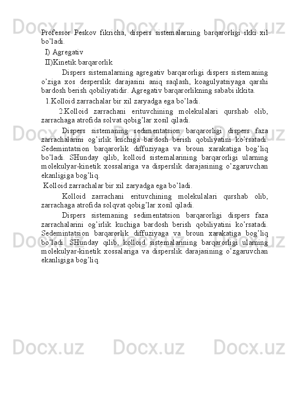 Professor   Peskov   fikricha,   dispers   sistemalarning   barqarorligi   ikki   xil
bo’ladi.
  I) Agregativ
  II)Kinetik barqarorlik
Dispers sistemalarning agregativ barqarorligi dispers sistemaning
o’ziga   xos   desperslik   darajasini   aniq   saqlash,   koagulyatsiyaga   qarshi
bardosh berish qobiliyatidir. Agregativ barqarorlikning sababi ikkita.
  1.Kolloid zarrachalar bir xil zaryadga ega bo’ladi.
      2.Kolloid   zarrachani   erituvchining   molekulalari   qurshab   olib,
zarrachaga atrofida solvat qobig’lar xosil qiladi.
Dispers   sistemaning   sedimentatsion   barqarorligi   dispers   faza
zarrachalarini   og’irlik   kuchiga   bardosh   berish   qobiliyatini   ko’rsatadi.
Sedemintatsion   barqarorlik   diffuziyaga   va   broun   xarakatiga   bog’liq
bo’ladi.   SHunday   qilib,   kolloid   sistemalarining   barqarorligi   ularning
molekulyar-kinetik   xossalariga   va   disperslik   darajasining   o’zgaruvchan
ekanligiga bog’liq.
 Kolloid zarrachalar bir xil zaryadga ega bo’ladi.
Kolloid   zarrachani   erituvchining   molekulalari   qurshab   olib,
zarrachaga atrofida solqvat qobig’lar xosil qiladi.
Dispers   sistemaning   sedimentatsion   barqarorligi   dispers   faza
zarrachalarini   og’irlik   kuchiga   bardosh   berish   qobiliyatini   ko’rsatadi.
Sedemintatsion   barqarorlik   diffuziyaga   va   broun   xarakatiga   bog’liq
bo’ladi.   SHunday   qilib,   kolloid   sistemalarining   barqarorligi   ularning
molekulyar-kinetik   xossalariga   va   disperslik   darajasining   o’zgaruvchan
ekanligiga bog’liq. 