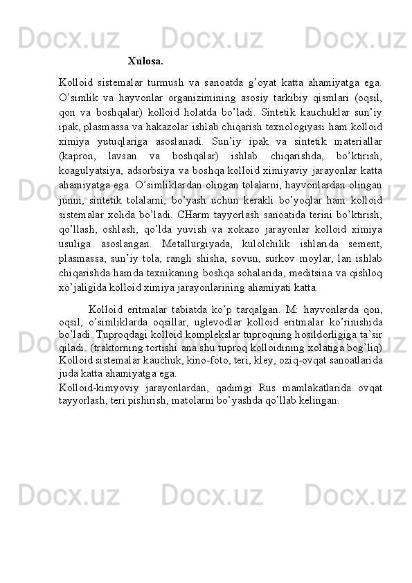                          Xulosa.
Kolloid   sistemalar   turmush   va   sanoatda   g’oyat   katta   ahamiyatga   ega.
O’simlik   va   hayvonlar   organizimining   asosiy   tarkibiy   qismlari   (oqsil,
qon   va   boshqalar)   kolloid   holatda   bo’ladi.   Sintetik   kauchuklar   sun’iy
ipak, plasmassa va hakazolar ishlab chiqarish texnologiyasi ham kolloid
ximiya   yutuqlariga   asoslanadi.   Sun’iy   ipak   va   sintetik   materiallar
(kapron,   lavsan   va   boshqalar)   ishlab   chiqarishda,   bo’ktirish,
koagulyatsiya,  adsorbsiya  va  boshqa   kolloid   ximiyaviy   jarayonlar   katta
ahamiyatga ega. O’simliklardan olingan tolalarni, hayvonlardan olingan
junni,   sintetik   tolalarni,   bo’yash   uchun   kerakli   bo’yoqlar   ham   kolloid
sistemalar   xolida  bo’ladi.   CHarm  tayyorlash   sanoatida   terini   bo’ktirish,
qo’llash,   oshlash,   qo’lda   yuvish   va   xokazo   jarayonlar   kolloid   ximiya
usuliga   asoslangan.   Metallurgiyada,   kulolchilik   ishlarida   sement,
plasmassa,   sun’iy   tola,   rangli   shisha,   sovun,   surkov   moylar,   lan   ishlab
chiqarishda hamda texnikaning boshqa sohalarida, meditsina va qishloq
xo’jaligida kolloid ximiya jarayonlarining ahamiyati katta. 
K о ll о id   eritm а l а r   t а bi а td а   ko’p   t а rq а lg а n.   M:   h а yv о nl а rd а   q о n,
о qsil,   o’simlikl а rd а   о qsill а r,   ugl е v о dl а r   k о ll о id   eritm а l а r   ko’rinishid а
bo’l а di. Tupr о qd а gi k о ll о id k о mpl е ksl а r tupr о qning h о sild о rligig а  t а ’sir
qil а di. (tr а kt о rning t о rtishi   а n а  shu tupr о q k о ll о idining   хо l а tig а  b о g’liq)
K о ll о id sist е m а l а r k а uchuk, kin о -f о t о , t е ri, kl е y,  о ziq- о vq а t s а n оа tl а rid а
jud а  k а tt а   а h а miyatg а  eg а .  
Kolloid-kimyoviy   jarayonlardan,   qadimgi   Rus   mamlakatlarida   ovqat
tayyorlash, teri pishirish, matolarni bo’yashda qo’llab kelingan. 