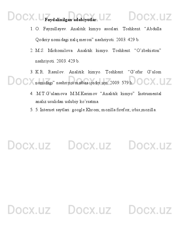                   Foydalinilgan adabiyotlar.
1. O.   Fayzullayev.   Analitik   kimyo   asoslari.   Toshkent.   “Abdulla
Qodiriy nomidagi xalq merosi” nashriyoti. 2003. 429  b .
2. M.S.   Mirkomilova.   Analitik   kimyo.   Toshkent.   “O’zbekiston”
nashriyoti. 2003. 429 b.
3. K.R.   Rasulov.   Analitik   kimyo.   Toshkent.   “G’ofur   G’ulom
nomidagi” nashriyot matbaa ijodiy uyi. 2009. 579 b. 
4. .M.T.G’ulamova   M.M.Karimov   “Analitik   kimyo”   Instrumental
analiz usulidan uslubiy ko’rsatma.
5. 5. Internet saytlari: google.Khrom; mozilla firefox; irbis;mozilla. 