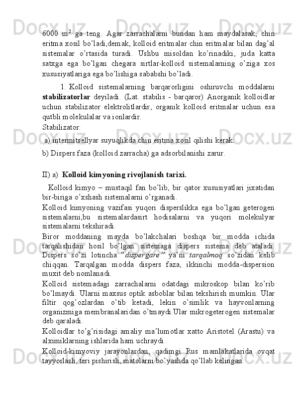 6000   m 2
  g а   t е ng.   А g а r   zаrrаchаl а rni   bund а n   h а m   m а yd а l а s а k,   chin
eritm а   хо sil bo’l а di,d е m а k, k о ll о id eritm а l а r chin eritm а l а r bil а n d а g’ а l
sist е m а l а r   o’rt а sid а   tur а di.   Ushbu   mis о ld а n   ko’rin а diki,   jud а   k а tt а
s а t х g а   eg а   bo’lg а n   chеgаrа   sirtl а r-k о ll о id   sist е m а l а rning   o’zig а   хо s
х ususiyatl а rig а  eg а  bo’lishig а  s а b а bshi bo’l а di. 
1. K о ll о id   sist е m а l а rning   b а rq а r о rligini   о shiruvchi   m о dd а l а rni
st а biliz а t о rl а r   d е yil а di.   (L а t.   stabilis   -   b а rq а r о r)   А n о rg а nik   k о ll о idl а r
uchun   st а biliz а t о r   el е ktr о litl а rdir,   о rg а nik   k о ll о id   eritm а l а r   uchun   es а
qutbli m о l е kul а l а r v а  i о nl а rdir.  
St а biliz а t о r: 
  а ) int е rmits е llyar suyuqlikd а  chin eritm а   хо sil qilishi k е r а k.
b) Disp е rs f а z а  (k о ll о id zаrrаchа) g а   а ds о rbil а nishi z а rur.
II) a)  Kolloid kimyoning rivojlanish tarixi.
    Kolloid   kimyo   –   mustaqil   fan   bo’lib,   bir   qator   xususiyatlari   jixatidan
bir-biriga o’xshash sistemalarni o’rganadi.
Kolloid   kimyoning   vazifasi   yuqori   disperslikka   ega   bo’lgan   geterogen
sistemalarni,bu   sistemalardasirt   hodisalarni   va   yuqori   molekulyar
sistemalarni tekshiradi.
Biror   moddaning   mayda   bo’lakchalari   boshqa   bir   modda   ichida
tarqalishidan   hosil   bo’lgan   sistemaga   dispers   sistema   deb   ataladi.
Dispers   so’zi   lotincha   “ dispergare”   ya’ni   tarqalmoq   so’zidan   kelib
chiqqan.   Tarqalgan   modda   dispers   faza,   ikkinchi   modda-dispersion
muxit deb nomlanadi.
Kolloid   sistemadagi   zarrachalarni   odatdagi   mikroskop   bilan   ko’rib
bo’lmaydi. Ularni maxsus optik asboblar bilan tekshirish mumkin. Ular
filtir   qog’ozlardan   o’tib   ketadi,   lekin   o’simlik   va   hayvonlarning
organizmiga membranalaridan o’tmaydi.Ular mikrogeterogen sistemalar
deb qaraladi.
Kolloidlar   to’g’risidagi   amaliy   ma’lumotlar   xatto   Aristotel   (Arastu)   va
alximiklarning ishlarida ham uchraydi.
Kolloid-kimyoviy   jarayonlardan,   qadimgi   Rus   mamlakatlarida   ovqat
tayyorlash, teri pishirish, matolarni bo’yashda qo’llab kelingan. 
