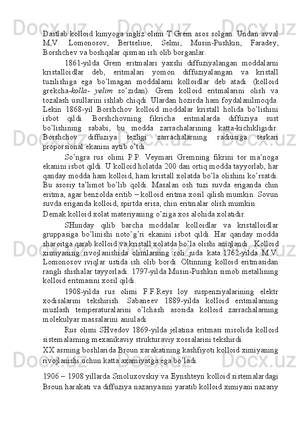 Dastlab kolloid kimyoga ingliz olimi T.Grem asos solgan. Undan avval
M,V.   Lomonosov,   Bertseliue,   Selmi,   Musin-Pushkin,   Faradey,
Borshchev va boshqalar qisman ish olib borganlar.
1861-yilda   Grem   eritmalari   yaxshi   diffuziyalangan   moddalarni
kristalloidlar   deb,   eritmalari   yomon   diffuziyalangan   va   kristall
tuzilishiga   ega   bo’lmagan   moddalarni   kolloidlar   deb   atadi.   (kolloid
grekcha- kolla -   yelim   so’zidan).   Grem   kolloid   eritmalarini   olish   va
tozalash usullarini ishlab chiqdi. Ulardan hozirda ham foydalanilmoqda.
Lekin   1868-yil   Borshchov   kolloid   moddalar   kristall   holida   bo’lishini
isbot   qildi.   Borshchovning   fikricha   eritmalarda   diffuziya   sust
bo’lishining   sababi,   bu   modda   zarrachalarining   katta-kichikligidir.
Borshchov   diffuziya   tezligi   zarrachalarning   radiusiga   teskari
proporsional ekanini aytib o’tdi.
So’ngra   rus   olimi   P.P.   Veymari   Gremning   fikrini   tor   ma’noga
ekanini isbot qildi. U kolloid holatda 200 dan ortiq modda tayyorlab, har
qanday modda ham kolloid, ham kristall xolatda bo’la olishini ko’rsatdi.
Bu   asosiy   ta’limot   bo’lib   qoldi.   Masalan   osh   tuzi   suvda   eriganda   chin
eritma, agar benzolda eritib – kolloid eritma xosil qilish mumkin. Sovun
suvda eriganda kolloid, spirtda erisa, chin eritmalar olish mumkin.
Demak kolloid xolat materiyaning o’ziga xos alohida xolatidir.
SHunday   qilib   barcha   moddalar   kolloidlar   va   kristalloidlar
gruppasiga   bo’linishi   noto’g’ri   ekanini   isbot   qildi.   Har   qanday   modda
sharoitga qarab kolloid va kristall xolatda bo’la olishi aniqlandi.   Kolloid
ximiyaning   rivojlanishida   olimlarning   roli   juda   kata. 1762-yilda   M.V.
Lomonosov   iviqlar   ustida   ish   olib   bordi.   Oltinning   kolloid   eritmasidan
rangli shishalar tayyorladi. 1797-yilda Musin-Pushkin simob metallining
kolloid eritmasini xosil qildi.
1908-yilda   rus   olimi   F.F.Reys   loy   suspenziyalarining   elektr
xodisalarini   tekshirish.   Sabaneev   1889-yilda   kolloid   eritmalarning
muzlash   temperaturalarini   o’lchash   asosida   kolloid   zarrachalarning
molekulyar massalarini aniuladi.
Rus olimi  SHvedov 1869-yilda  jelatina  eritmasi  misolida  kolloid
sistemalarning mexanikaviy strukturaviy xossalarini tekshirdi.
XX asrning boshlarida Broun xarakatining kashfiyoti kolloid ximiyaning
rivojlanishi uchun katta axamiyatga ega bo’ladi.
1906 – 1908 yillarda Smoluxovskiy va Eynshteyn kolloid sistemalardagi
Broun harakati va diffuziya nazariyasini yaratib kolloid ximiyani nazariy 