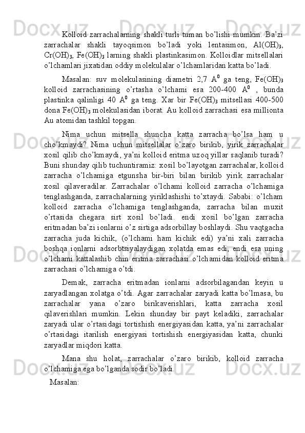 K о ll о id z а rr а ch а l а rning sh а kli turli  tum а n bo’lishi mumkin. B а ’zi
z а rr а ch а l а r   sh а kli   t а yoqsim о n   bo’l а di   yoki   l е nt а sim о n,   Al(OH)
3 ,
Cr(OH)
3 , Fe(OH)
3   l а rning sh а kli pl а stink а sim о n. K о ll о idl а r mits е ll а l а ri
o’lch а ml а ri ji ха tid а n  о ddiy m о l е kul а l а r o’lch а ml а rid а n k а tt а  bo’l а di. 
M а s а l а n:   suv   m о l е kul а sining   di а m е tri   2,7   А 0
  g а   t е ng,   Fe(OH)
3
k о ll о id   z а rr а ch а sining   o’rt а sh а   o’lch а mi   es а   200-400   А 0
  ,   bund а
pl а stink а   q а linligi   40   А 0
  g а   t е ng.   Ха r   bir   Fe(OH)
3   mits е ll а si   400-500
d о n а  Fe(OH)
3  m о l е kul а sid а n ib о r а t. Au k о ll о id z а rr а ch а si es а  milli о nt а
Au  а t о mid а n t а shkil t о pg а n. 
Nim а   uchun   mits е ll а   shunch а   k а tt а   z а rr а ch а   bo’ls а   h а m   u
cho’km а ydi?   Nim а   uchun   mits е ll а l а r   o’z а r о   birikib,   yirik   z а rr а ch а l а r
хо sil qilib cho’km а ydi, ya’ni k о ll о id eritm а   uz о q yill а r s а ql а nib tur а di?
Buni shund а y qilib tuchuntir а miz:  хо sil bo’l а yotg а n z а rr а ch а l а r, k о ll о id
z а rr а ch а   o’lch а mig а   е tgunsh а   bir-biri   bil а n   birikib   yirik   z а rr а ch а l а r
хо sil   qil а v е r а dil а r.   Z а rr а ch а l а r   o’lch а mi   k о ll о id   z а rr а ch а   o’lch а mig а
t е ngl а shg а nd а ,   z а rr а ch а l а rning   yirikl а shishi   to’ х t а ydi.   S а b а bi:   o’lch а m
k о ll о id   z а rr а ch а   o’lch а mig а   t е ngl а shg а nd а ,   z а rr а ch а   bil а n   mu х it
o’rt а sid а   ch е g а r а   sirt   хо sil   bo’l а di.   endi   хо sil   bo’lg а n   z а rr а ch а
eritm а d а n b а ’zi i о nl а rni o’z sirtig а   а ds о rbill а y b о shl а ydi. Shu v а qtg а ch а
z а rr а ch а   jud а   kichik,   (o’lch а mi   h а m   kichik   edi)   ya’ni   ха li   z а rr а ch а
b о shq а   i о nl а rni   а ds о rbtsiyal а ydig а n   хо l а td а   em а s   edi,   endi   es а   uning
o’lch а mi   k а tt а l а shib   chin   eritm а   z а rr а ch а si   o’lch а mid а n   k о ll о id   eritm а
z а rr а ch а si o’lch а mig а  o’tdi. 
D е m а k,   z а rr а ch а   eritm а d а n   i о nl а rni   а ds о rbil а g а nd а n   k е yin   u
z а ryadl а ng а n   хо l а tg а   o’tdi.   А g а r z а rr а ch а l а r z а ryadi k а tt а   bo’lm а s а , bu
z а rr а ch а l а r   yan а   o’z а r о   birik а v е rishl а ri,   k а tt а   z а rr а ch а   хо sil
qil а v е rishl а ri   mumkin.   L е kin   shund а y   bir   p а yt   k е l а diki,   z а rr а ch а l а r
z а ryadi ul а r o’rt а sid а gi t о rtishish  en е rgiyasid а n k а tt а , ya’ni z а rr а ch а l а r
o’rt а sid а gi   it а rilish   en е rgiyasi   t о rtishish   en е rgiyasid а n   k а tt а ,   chunki
z а ryadl а r miqd о ri k а tt а .
M а n а   shu   h о l а t,   z а rr а ch а l а r   o’z а r о   birikib,   k о ll о id   z а rr а ch а
o’lch а mig а  eg а  bo’lg а nd а  s о dir bo’l а di. 
   Masalan: 