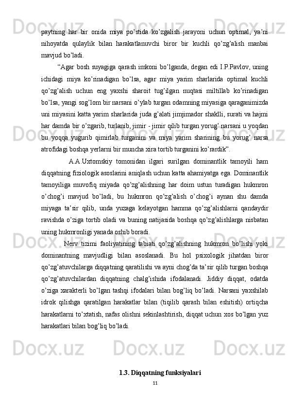 paytning   har   bir   onida   miya   po’stida   ko’zgalish   jarayoni   uchun   optimal,   ya’ni
nihoyatda   qulaylik   bilan   harakatlanuvchi   biror   bir   kuchli   qo’zg’alish   manbai
mavjud bo’ladi.
             “Agar bosh suyagiga  qarash imkoni  bo’lganda, degan edi  I.P.Pavlov, uning
ichidagi   miya   ko’rinadigan   bo’lsa,   agar   miya   yarim   sharlarida   optimal   kuchli
qo’zg’alish   uchun   eng   yaxshi   sharoit   tug’ilgan   nuqtasi   miltillab   ko’rinadigan
bo’lsa, yangi sog’lom bir narsani o’ylab turgan odamning miyasiga qaraganimizda
uni miyasini katta yarim sharlarida juda g’alati jimjimador shaklli, surati va hajmi
har damda bir o’zgarib, turlanib, jimir - jimir qilib turgan yorug’ narsani u yoqdan
bu   yoqqa   yugurib   qimirlab   turganini   va   miya   yarim   sharining   bu   yorug’   narsa
atrofidagi boshqa yerlarni bir muncha xira tortib turganini ko’rardik”.  
              A.A.Uxtomskiy   tomonidan   ilgari   surilgan   dominantlik   tamoyili   ham
diqqatning fiziologik asoslarini aniqlash uchun katta ahamiyatga ega. Dominantlik
tamoyiliga   muvofiq   miyada   qo’zg’alishning   har   doim   ustun   turadigan   hukmron
o’chog’i   mavjud   bo’ladi,   bu   hukmron   qo’zg’alish   o’chog’i   aynan   shu   damda
miyaga   ta’sir   qilib,   unda   yuzaga   kelayotgan   hamma   qo’zg’alishlarni   qandaydir
ravishda  o’ziga tortib oladi va buning natijasida  boshqa qo’zg’alishlarga nisbatan
uning hukmronligi yanada oshib boradi. 
              Nerv   tizimi   faoliyatining   tabiati   qo’zg’alishning   hukmron   bo’lishi   yoki
dominantning   mavjudligi   bilan   asoslanadi.   Bu   hol   psixologik   jihatdan   biror
qo’zg’atuvchilarga diqqatning qaratilishi va ayni chog’da ta’sir qilib turgan boshqa
qo’zg’atuvchilardan   diqqatning   chalg’ishida   ifodalanadi.   Jiddiy   diqqat,   odatda
o’ziga   xarakterli   bo’lgan   tashqi   ifodalari   bilan   bog’liq   bo’ladi.   Narsani   yaxshilab
idrok   qilishga   qaratilgan   harakatlar   bilan   (tiqilib   qarash   bilan   eshitish)   ortiqcha
harakatlarni to’xtatish, nafas olishni sekinlashtirish, diqqat uchun xos bo’lgan yuz
harakatlari bilan bog’liq bo’ladi.
       1.3.  Diqqatning   funksiyalari
11