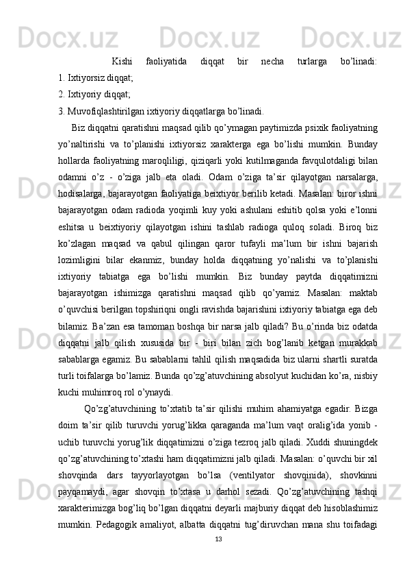         Kishi   faoliyatida   diqqat   bir   necha   turlarga   bo’linadi:
1. Ixtiyorsiz diqqat;
2.   Ixtiyoriy diqqat ;
3. Muvofiqlashtirilgan ixtiyoriy diqqatlarga bo’linadi.
     Biz diqqatni qaratishni maqsad qilib qo’ymagan paytimizda psixik faoliyatning
yo’naltirishi   va   to’planishi   ixtiyorsiz   xarakterga   ega   bo’lishi   mumkin.   Bunday
hollarda faoliyatning maroqliligi, qiziqarli  yoki kutilmaganda favqulotdaligi bilan
odamni   o’z   -   o’ziga   jalb   eta   oladi.   Odam   o’ziga   ta’sir   qilayotgan   narsalarga,
hodisalarga, bajarayotgan faoliyatiga beixtiyor berilib ketadi. Masalan:  biror ishni
bajarayotgan   odam   radioda   yoqimli   kuy   yoki   ashulani   eshitib   qolsa   yoki   e’lonni
eshitsa   u   beixtiyoriy   qilayotgan   ishini   tashlab   radioga   quloq   soladi.   Biroq   biz
ko’zlagan   maqsad   va   qabul   qilingan   qaror   tufayli   ma’lum   bir   ishni   bajarish
lozimligini   bilar   ekanmiz,   bunday   holda   diqqatning   yo’nalishi   va   to’planishi
ixtiyoriy   tabiatga   ega   bo’lishi   mumkin.   Biz   bunday   paytda   diqqatimizni
bajarayotgan   ishimizga   qaratishni   maqsad   qilib   qo’yamiz.   Masalan:   maktab
o’quvchisi berilgan topshiriqni ongli ravishda bajarishini ixtiyoriy tabiatga ega deb
bilamiz. Ba’zan esa  tamoman boshqa bir  narsa jalb qiladi? Bu o’rinda biz odatda
diqqatni   jalb   qilish   xususida   bir   -   biri   bilan   zich   bog’lanib   ketgan   murakkab
sabablarga egamiz. Bu sabablarni tahlil qilish maqsadida biz ularni shartli suratda
turli toifalarga bo’lamiz. Bunda qo’zg’atuvchining absolyut kuchidan ko’ra, nisbiy
kuchi muhimroq rol o’ynaydi.
              Qo’zg’atuvchining   to’xtatib   ta’sir   qilishi   muhim   ahamiyatga   egadir.   Bizga
doim   ta’sir   qilib   turuvchi   yorug’likka   qaraganda   ma’lum   vaqt   oralig’ida   yonib   -
uchib turuvchi yorug’lik diqqatimizni o’ziga tezroq jalb qiladi. Xuddi shuningdek
qo’zg’atuvchining to’xtashi ham diqqatimizni jalb qiladi. Masalan: o’quvchi bir xil
shovqinda   dars   tayyorlayotgan   bo’lsa   (ventilyator   shovqinida),   shovkinni
payqamaydi,   agar   shovqin   to’xtasa   u   darhol   sezadi.   Qo’zg’atuvchining   tashqi
xarakterimizga bog’liq bo’lgan diqqatni deyarli majburiy diqqat deb hisoblashimiz
mumkin.   Pedagogik   amaliyot,   albatta   diqqatni   tug’diruvchan   mana   shu   toifadagi
13 